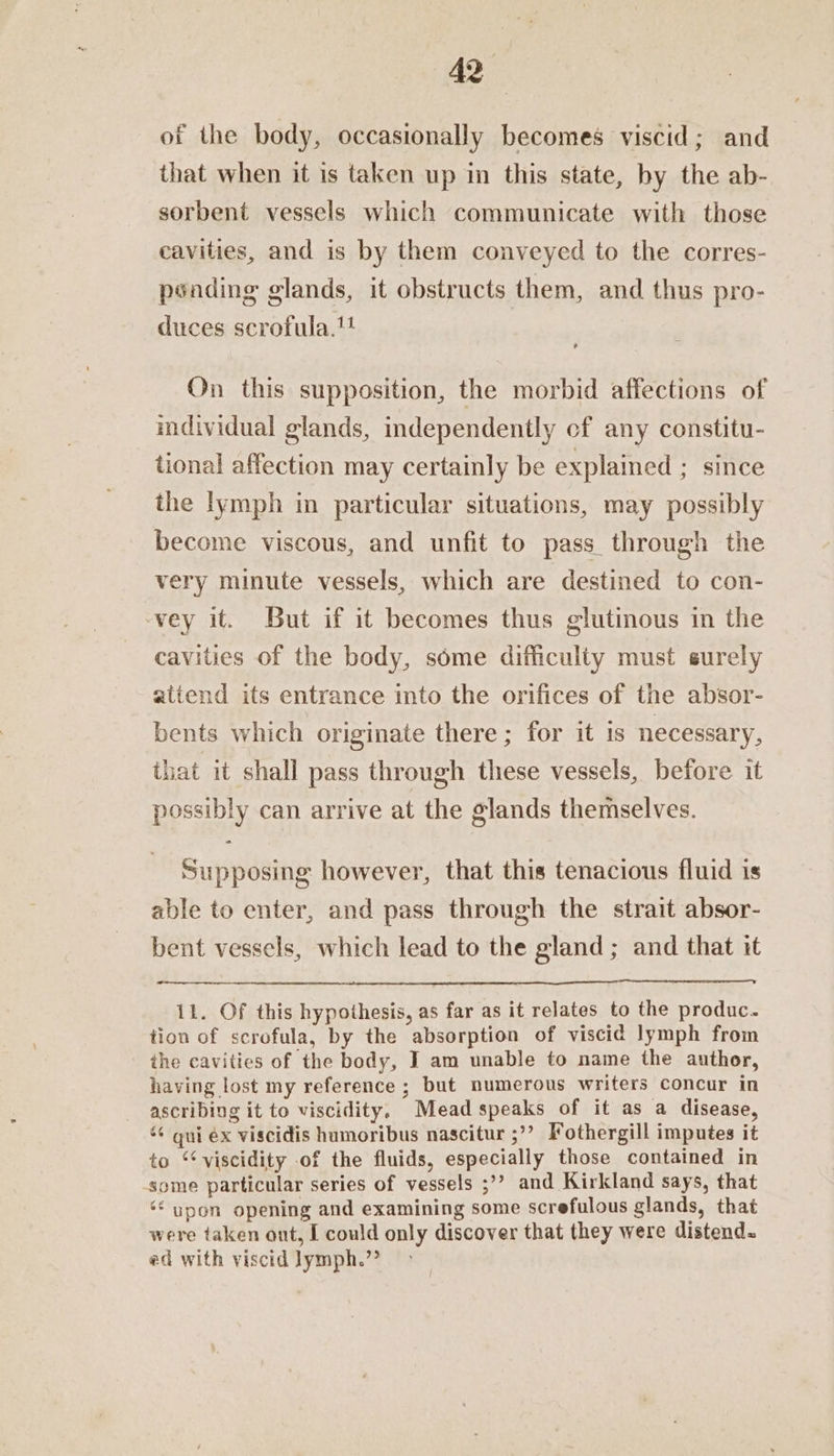 of the body, occasionally becomes viscid; and that when it is taken up in this state, by the ab- sorbent vessels which communicate with those cavities, and is by them conveyed to the corres- psading glands, it obstructs them, and thus pro- duces scrofula.! , On this supposition, the morbid affections of individual glands, independently cf any constitu- tional affection may certainly be explained ; since the lymph in particular situations, may possibly become viscous, and unfit to pass. through the very minute vessels, which are destined to con- vey it. But if it becomes thus glutinous in the cavities of the body, some difficulty must surely attend its entrance into the orifices of the absor- bents which originate there ; for it Is necessary, that it shall pass through these vessels, before it possibly can arrive at the glands themselves. o Supposing however, that this tenacious fluid is able to enter, and pass through the strait absor- bent vessels, which lead to the gland ; and that it 11. Of this hypothesis, as far as it relates to the produc. tion of scrofula, by the absorption of viscid lymph from the cavities of the body, IT am unable to name the author, having lost my reference ; but numerous writers concur in ascribing it to viscidity. Mead speaks of it as a disease, ‘6 qui éx viscidis humoribus nascitur ;’’ Fothergill imputes it to ‘¢ viscidity of the fluids, especially those contained in some particular series of vessels ;’? and Kirkland says, that ‘* upon opening and examining some screfulous glands, that were taken ont, I could only discover that they were distend. ed with viscid lymph.”