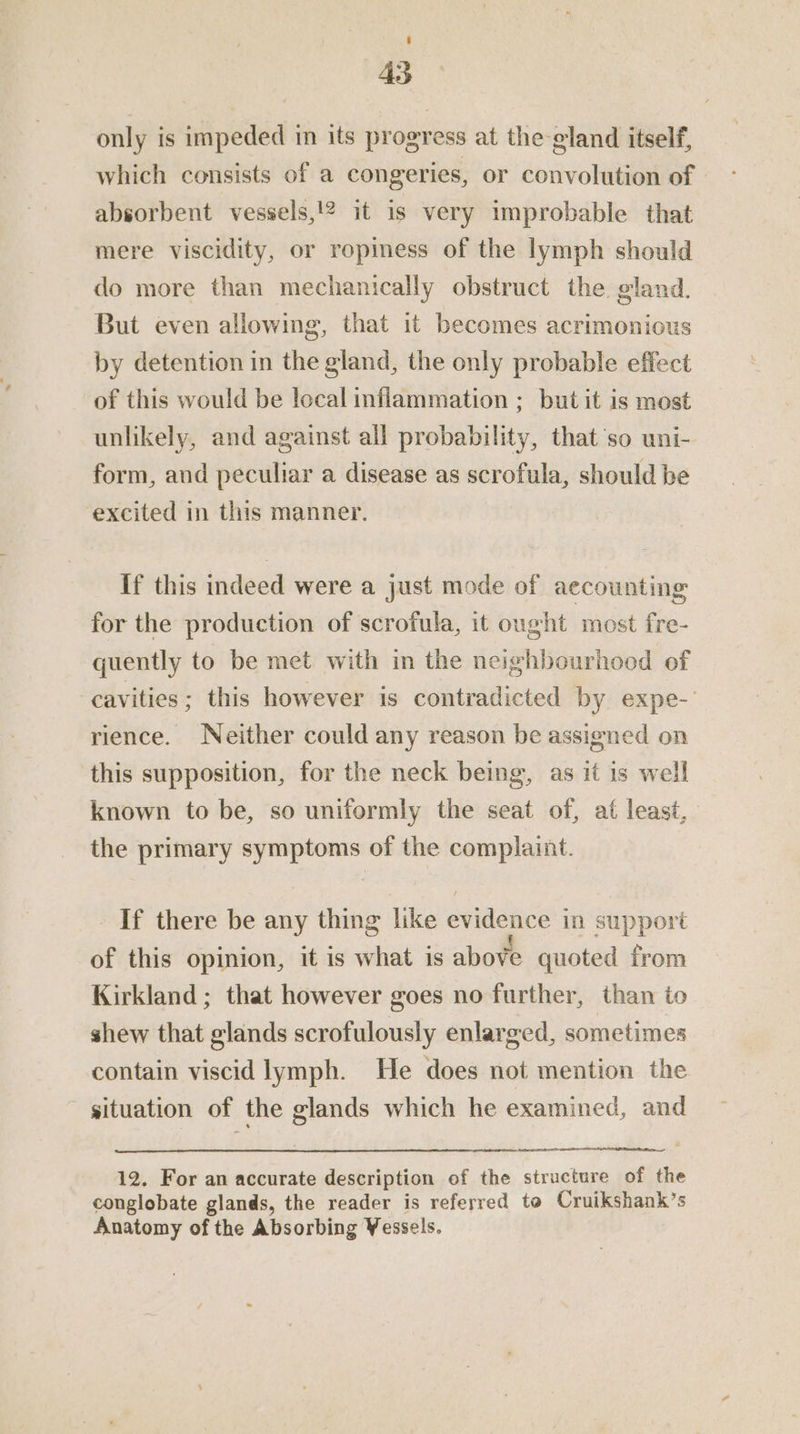 4S only is impeded in its progress at the gland itself, which consists of a congeries, or convolution of absorbent vessels,!2 it is very improbable that mere viscidity, or ropimess of the lymph should do more than mechanically obstruct the gland. But even allowing, that it becomes acrimonious by detention in the gland, the only probable effect of this would be local inflammation ; but it is most unlikely, and against all probability, that’so uni- form, and peculiar a disease as scrofula, should be excited in this manner. If this indeed were a just mode of aecounting for the production of scrofula, it ought most fre- quently to be met with in the neighbourhood of cavities; this however is contradicted by expe-- rience. Neither could any reason be assigned on this supposition, for the neck being, as it is well known to be, so uniformly the seat of, at least, the primary symptoms of the complaint. If there be any thing like evidence in support of this opinion, it is what is above quoted from Kirkland ; that however goes no further, than to shew that glands scrofulously enlarged, sometimes contain viscid lymph. He does not mention the situation of the glands which he examined, and 12. For an accurate description of the structure of the conglobate glands, the reader is referred to Cruikshank’s Anatomy of the Absorbing Vessels.