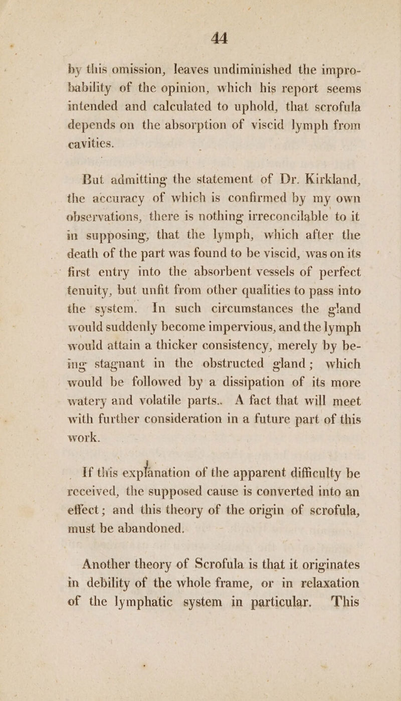 hy this omission, leaves undiminished the impro- bability of the opinion, which his report seems intended and calculated to uphold, that scrofula depends on the absorption of viscid lymph from cavities. But admitting the statement of Dr. Kirkland, the accuracy of which is confirmed by my own observations, there is nothing irreconcilable to it in supposing, that the lymph, which after the death of the part was found to be viscid, was on its first entry into the absorbent vessels of perfect fenuity, but unfit from other qualities to pass into the system. In such circumstances the gland would suddenly become impervious, and the lymph would attain a thicker consistency, merely by be- ing stagnant in the obstructed gland; which would be followed by a dissipation of its more watery and volatile parts.. A fact that will meet with further consideration in a future part of this work. _ Tf this explanation of the apparent difficulty be received, the supposed cause is converted into an effect ; and this theory of the origin of scrofula, must be abandoned. Another theory of Scrofula is that it originates in debility of the whole frame, or in relaxation of the lymphatic system in particular, This