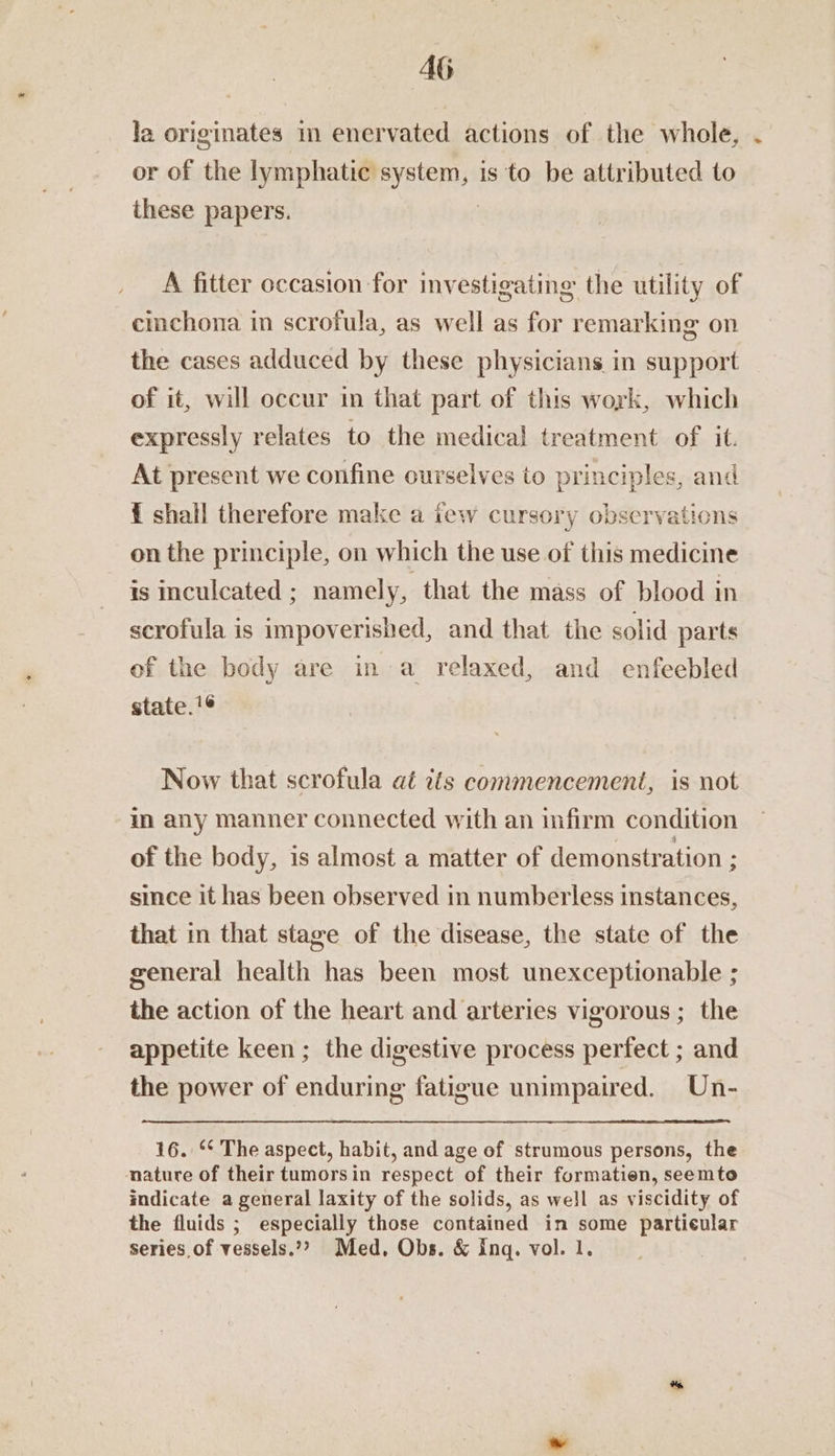 AG la originates im enervated actions of the whole, . or of the spleen haa is to be attributed to these papers. A fitter occasion for investigating the utility of cinchona in scrofula, as well as for remarking on the cases adduced by these physicians in support of it, will occur in that part of this work, which expressly relates to the medical treatment of it. At present we confine ourselves to sh aan one { shall therefore make a tew cursory observations on the principle, on which the use of this ee is mculcated ; namely, that the mass of blood in scrofula is impoverished, and that the solid parts of the body are in a relaxed, and enfeebled state.'¢ Now that scrofula aé its commencement, is not in any manner connected with an infirm condition of the body, is almost a matter of demonstration ; since it has been observed in numberless instances, that in that stage of the disease, the state of the general health has been most unexceptionable ; the action of the heart and arteries vigorous ; the appetite keen ; the digestive process perfect ; and the power of enduring fatigue unimpaired. Un- 16. °¢ The aspect, habit, and age of strumous persons, the nature of their tumorsin respect of their formatien, seemto indicate a general laxity of the solids, as well as viscidity of the fluids ; especially those contained in some particular series of vessels.”?> Med, Obs. &amp; ing. vol. 1.