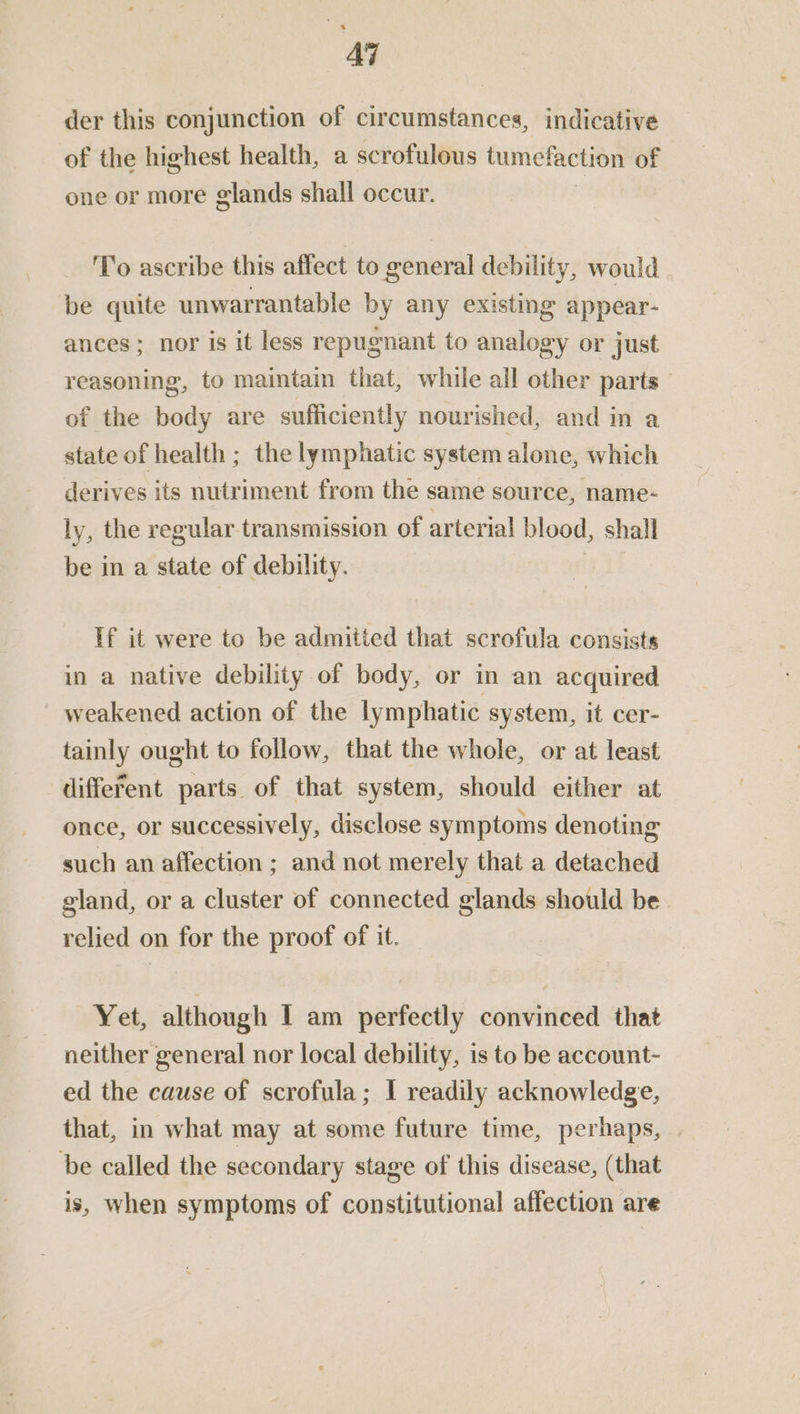 AT der this conjunction of circumstances, indicative of the highest health, a scrofulous tumefaction of one or more glands shall occur. To ascribe this affect to general debility, would be quite unwarrantable by any existing appear- ances ; nor is it less repugnant to analogy or just reasoning, to maintain that, while all other parts of the body are sufficiently nourished, and in a state of health ; the lymphatic system alone, which derives its nutriment from the same source, name- ly, the regular transmission of arterial blood, shall be in a state of debility. If it were to be admitied that scrofula consists in a native debility of body, or in an acquired weakened action of the lymphatic system, it cer- tainly ought to follow, that the whole, or at least different parts of that system, should either at once, or successively, disclose symptoms denoting such an affection ; and not merely that a detached gland, or a cluster of connected glands should be relied on for the proof of it. Yet, although I am perfectly convinced that neither general nor local debility, is to be account- ed the cause of scrofula; I readily acknowledge, that, in what may at some future time, perhaps, be called the secondary stage of this disease, (that is, when symptoms of constitutional affection are