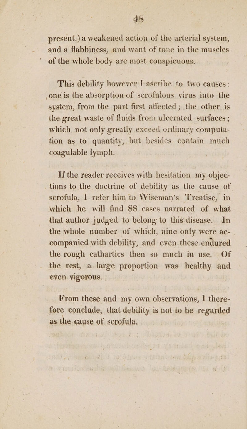 present,).a weakened action of the arterial system, and a flabbiness, and want of tone in the muscles of the whole body are most conspicuous. This debility however [ascribe to two causes: one is the absorption of scrofulous virus into the system, from the part first affected ; the other is the great waste of fluids from ulcerated surfaces ; which not only greatly exceed ordinary computa- tion as to quantity, but besides contain much coagulable lymph. If the reader receives with hesitation my objec- tions to the doctrine of debility as the cause of scrofula, I refer him to Wiseman’s Treatise, in which he will find 88 cases narrated of what that author judged to belong to this disease. In the whole number of which, nine only were ac- companied with debility, and even these endured the rough cathartics then so much in use. Of the rest, a large proportion was healthy and even. Vigorous. - From these and my own observations, I there- fore conclude, that debility is not to be regarded as the cause of scrofula.