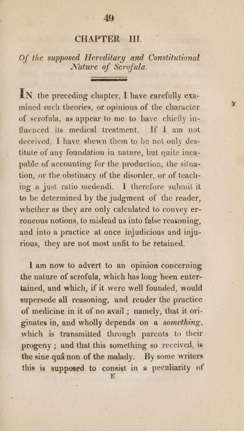 CHAPTER Ill. — Of the supposed Hereditary and Constitutional Nature of Scrofula. IN the preceding chapter, I have carefully exa- mined such theories, or opinions of the character of scrofula, as appear to me to have chiefly in- fluenced its medical treatment. [Ef I am not deceived, I have shewn them to be not only des- titute of any foundation in nature, but quite inca- pable of accounting for the production, the situa- ' tion, or the obstinacy of the disorder, or of teach- ing a just ratio medendi. I therefore submit it to be determined by the judgment of the reader, whether as they are only calculated to convey er- roneous notions, to mislead us into false reasoning, and into a practice at once injudicious and inju- rious, they are not most unfit to be retained. I am now to advert to an opinion concerning the nature of scrofula, which has long been enter- tained, and which, if it were well founded, would supersede all reasoning, and render the practice of medicine in it of no avail ; namely, that it ori- ginates in, and wholly depends on a something, which is transmitted through parents to their progeny ; and that this something so received, is the sine qué non of the malady. By some writers this is supposed to consist in a peculiarity of fl ay