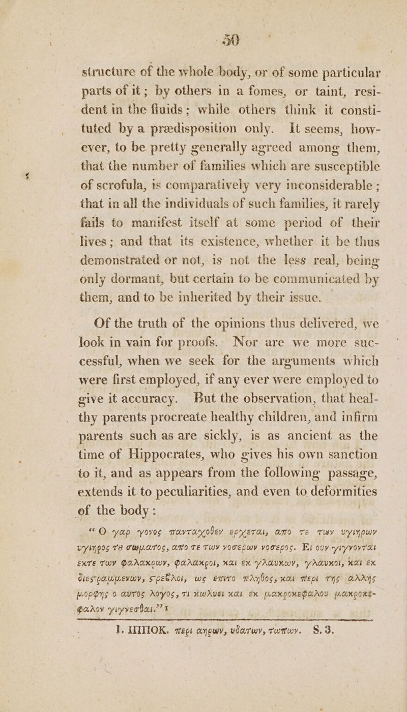 structure of the whole body, or of some particular tuted by a predisposition only. it seems, how- ever, to be pretty generally agreed among them, that the number of families which are susceptible of scrofula, is comparatively very inconsiderable ; that in all the individuals of such families, it rarely fails to manifest itself at some period of their lives; and that its existence, whether it be thus demonstrated or not, is not the less real, being only dormant, but certain to be communicated by them, and to be inherited by their issue. — Of the truth of the opinions thus delivered, we look in vain for proofs. Nor are we more suc- cessful, when we seek for the arguments which were first employed, if any ever were employed to give it accuracy. But the observation, that heal- thy parents procreate healthy children, and infirm parents such as are sickly, is as ancient as the io it, and as appears from the following passage, extends it to peculiarities, and even to deformities ; “Oo yap yovos Mavranyoley epyeras, amo Te Tuy Uyinowy WYINEIS TE TULATOS, ATO TE TWY YOTECWY vOTEDOS. Ex ouy yityvovTas EXTE TWY PAAAKOWY, PAAAH COL, HAI EX YAGUNWY, YAQUKOL, HAE EX Giespappmevwy, spebrot, we eniro TAylos, xa Went THs AAAS II; 1. IIITIOK. sree anewy, vdarwy, Twnwy. §.3.