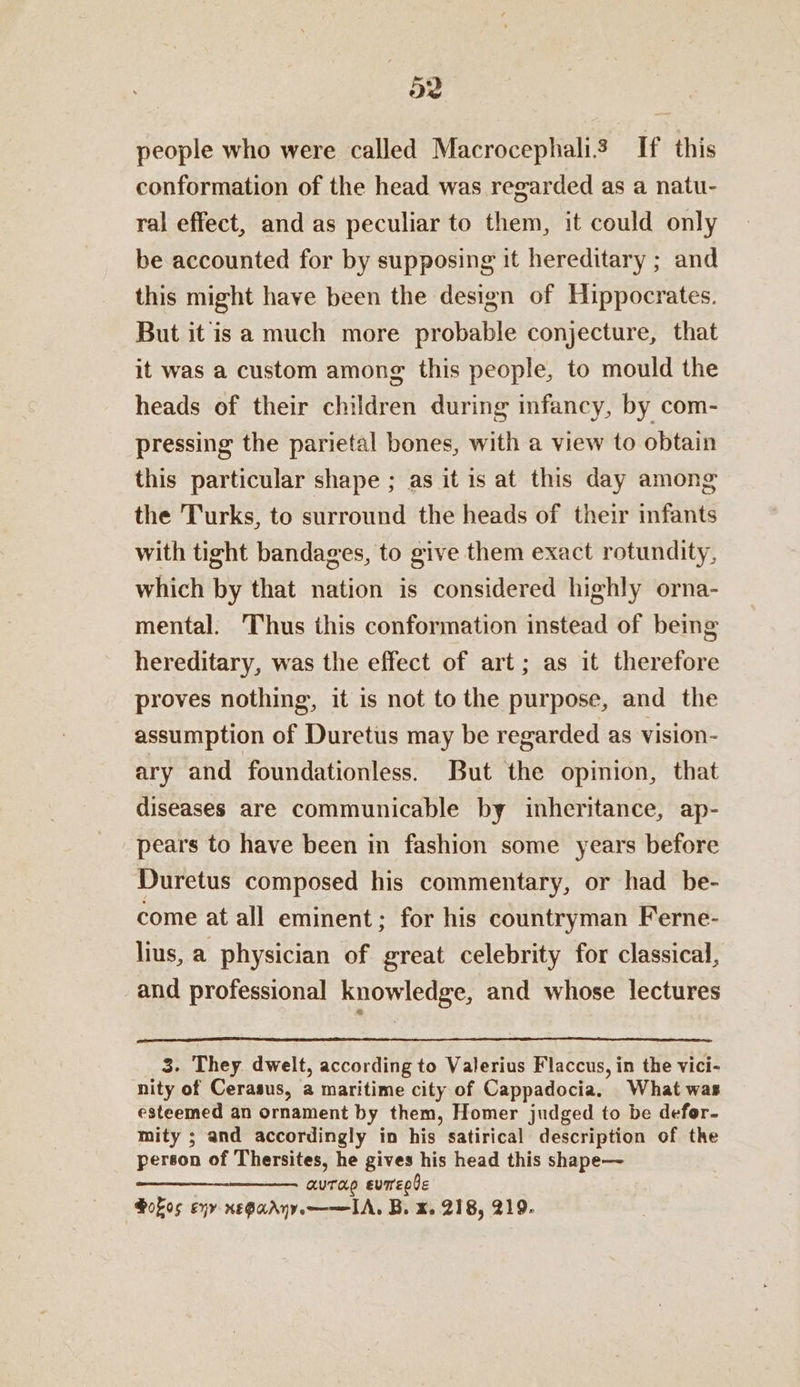 people who were called Macrocephalis If this conformation of the head was regarded as a natu- ral effect, and as peculiar to them, it could only be accounted for by supposing it hereditary ; and this might have been the design of Hippocrates. But it is a much more probable conjecture, that it was a custom among this people, to mould the heads of their children during infancy, by com- pressing the parietal bones, with a view to obtain this particular shape ; as it is at this day among the Turks, to surround the heads of their infants with tight bandages, to give them exact rotundity, which by that nation is considered highly orna- mental. Thus this conformation instead of being hereditary, was the effect of art; as it therefore proves nothing, it is not to the purpose, and the assumption of Duretus may be regarded as vision- ary and foundationless. But the opinion, that diseases are communicable by inheritance, ap- pears to have been in fashion some years before Duretus composed his commentary, or had be- come at all eminent; for his countryman Ferne- lius, a physician of great celebrity for classical, and professional knowledge, and whose lectures 3. They dwelt, according to Valerius Flaccus, in the vici- nity of Cerasus, a maritime city of Cappadocia. What was esteemed an ornament by them, Homer judged to be defor- mity ; and accordingly in his satirical description of the person of Thersites, he gives his head this shape— Caan aura evregle Gokos eqy xnegadny——IA. B. x. 218, 219.
