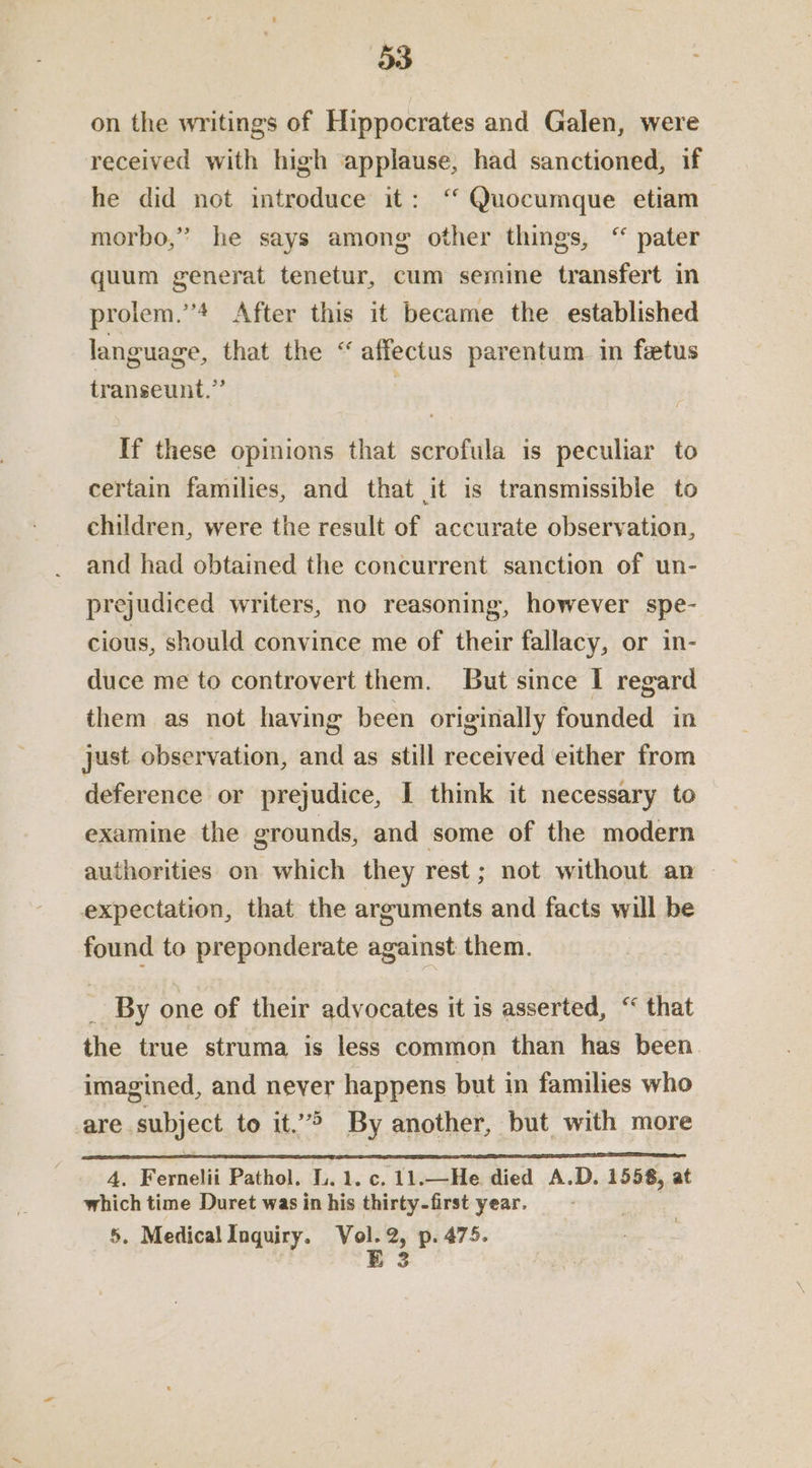 on the writings of Hippocrates and Galen, were received with high applause, had sanctioned, if he did not introduce it: ‘“ Quocumque etiam morbo,” he says among other things, “ pater quum generat tenetur, cum semine transfert in prolem.’’4 After this it became the established language, that the “affectus parentum in fetus transeunt.” : If these opinions that scrofula is peculiar to certain families, and that it is transmissible to children, were the result of accurate observation, and had obtained the concurrent sanction of un- prejudiced writers, no reasoning, however spe- cious, should convince me of their fallacy, or in- duce me to controvert them. But since I regard them as not having been originally founded in just observation, and as still received either from deference or prejudice, I think it necessary to examine the grounds, and some of the modern expectation, that the arguments and facts will be found to preponderate against: them. _ By one of their advocates it is asserted, “ that the true struma is less common than has been imagined, and never happens but in families who are subject to it.”> By another, but with more 4, Fernelii Pathol. L.1.c. 11.—He died A.D. 1558, at which time Duret was in his thirty-first year. 5. MedicalInquiry. Vol.2, p. 475. E 3