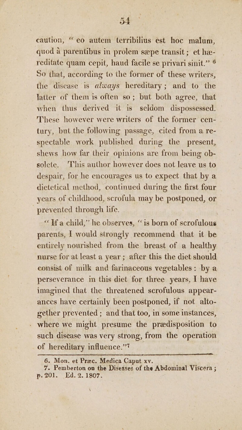 caution, “eo autem terribilius est hoc malum, quod a parentibus in prolem sepe transit ; et ha- reditate quam cepit, haud facile se privari sinit.” ® So that, according to the former of these writers, the disease is always hereditary; and to the latter of them is often so; but both agree, that when thus derived it is seldom dispossessed. These however were writers of the former cen- tury, but the following passage, cited from a re- spectable work published during the present, shews how far their opinions are from being ob- solete. This author however does not leave us to despair, for he encourages us to expect that by a dietetical method, continued during the first four years of childhood, scrofula may be postponed, or | prevented through life. «Ifa child,” he observes, “is born of scrofulous parents, | would strongly recommend that it be entirely nourished from the breast of a healthy nurse for at least a year ; after this the diet should consist of milk and farimaceous vegetables: by a perseverance in this diet for three years, I have imagined that the threatened scrofulous appear- ances have certainly been postponed, if not alto- gether prevented ; and that too, in some instances, . where we might presume the predisposition to such disease was very strong, from the operation of hereditary influence.”7 6. Mon. et Prec. Medica Caput xv. 7. Pemberton on the Diseases of the Abdominal Viscera ; p20]. Ed. 2. 1807. \