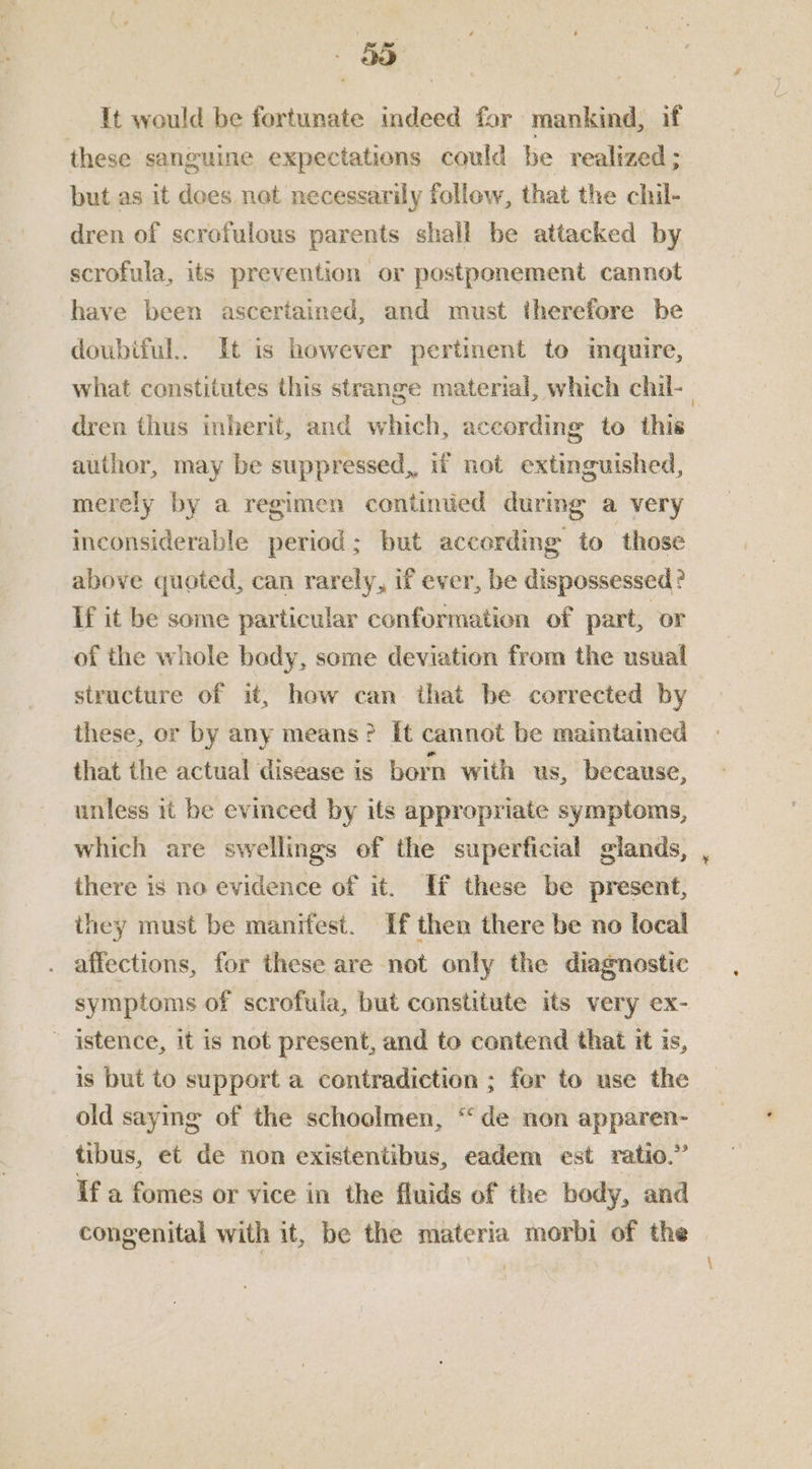 It would be fortunate indeed for mankind, if these sanguine expectations could be realized ; but as it dees net necessarily follow, that the chil- dren of scrofulous parents shall be attacked by scrofula, its prevention or postponement cannot have been ascertained, and must therefore be doubiful.. It is however pertinent to mquire, what constitutes this strange material, which chil-_ dren thus inherit, and which, according to this author, may be suppressed, if not extinguished, merely by a regimen continued during a very inconsiderable period; but according to those above quoted, can rarely, if ever, be dispossessed? If it be some particular conformation of part, or of the whole body, some deviation from the usual structure of it, how can that be corrected by these, or by any means? It cannot be maintained that the actual disease is born with us, because, unless it be evinced by its appropriate symptoms, which are swellings of the superficial glands, there is no evidence of it. ff these be present, they must be manifest. If then there be no local . affections, for these are not only the diagnostic symptoms of scrofula, but constitute its very ex- ~ istence, it is net present, and to contend that it is, is but to support a contradiction ; for to use the old saying of the schoelmen, “de non apparen- tibus, et de non existentibus, eadem est ratio.” If a fomes or vice in the fluids of the body, and congenital with it, be the materia morbi of the |