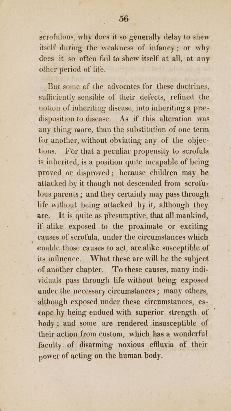 scrofulous, why does it so generally delay to shew itself during the weakness of infancy ; or why does it so often fail to shew itself at all, at any other period of life. But some of the advocates for these doctrines, sufficiently sensible of their defects, refined the notion of inheriting disease, into inheriting a pra- disposition to disease. As if this alteration was any thing more, than the substitution of one term | for another, without obviating any of the objec- tions. For that a peculiar propensity to scrofula 1s inherited, 1s a position quite incapable of being proved or disproved; because children may be attacked by it though not descended from scrofu- lous parents ; and they certainly may pass through life without being attacked by it, although they are. It is quite as presumptive, that all mankind, if alike exposed to the proximate or exciting causes of scrofula, under the circumstances which enable those causes to act, arealike susceptible of its influence. What these are will be the subject of another chapter. To these causes, many indi- viduals pass through life without being exposed under the necessary circumstances ; many others, although exposed under these circumstances, es- cape by being endued with superior strength of body ; and some are rendered insusceptible of their action from custom, which has a wonderful faculty. of disarming noxious effluvia of their power of acting on the human body.