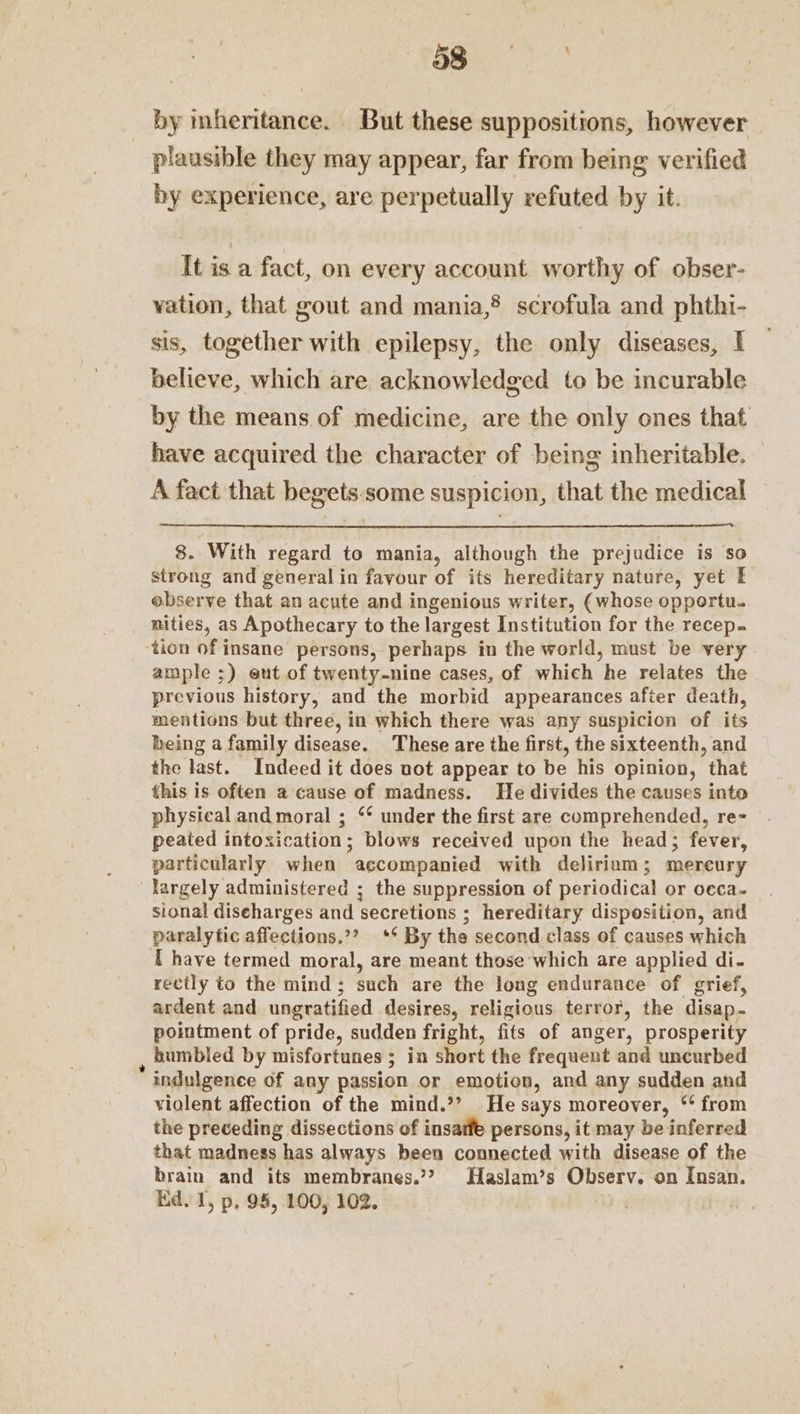 SS by mheritance. But these suppositions, however plausible they may appear, far from being verified by experience, are perpetually refuted by it. It is a fact, on every account worthy of obser- vation, that gout and mania,® scrofula and phthi- sis, together with epilepsy, the only diseases, I believe, which are acknowledged to be incurable by the means of medicine, are the only ones that have acquired the character of being inheritable. A fact that begets. some suspicion, that the medical 8. With regard to mania, although the prejudice is so strong and general.in favour of its hereditary nature, yet E observe that an acute and ingenious writer, (whose opportu. nities, as Apothecary to the largest Institution for the recep. tion of insane persons, perhaps in the world, must be very ample ;) eut of twenty-nine cases, of which he relates the previous history, and the morbid appearances after death, mentions but three, in which there was any suspicion of its being a family disease. These are the first, the sixteenth, and the last. Indeed it does not appear to be his opinion, that this is often a cause of madness. He divides the causes into physical and moral ; ‘‘ under the first are comprehended, re= peated intoxication; blows received upon the head; fever, particularly when accompanied with delirium; mereury largely administered ; the suppression of periodical or oeca- sional diseharges and secretions ; hereditary disposition, and paralytic affections.”? ** By the second class of causes which T have termed moral, are meant those which are applied di- rectly to the mind; such are the long endurance of grief, ardent and ungratified desires, religious terror, the disap- pointment of pride, sudden fright, fits of anger, prosperity humbled by misfortunes ; in short the frequent and uncurbed indulgence of any passion or emotion, and any sudden and vialent affection of the mind.’’ He says moreover, ‘* from the preceding dissections of insatfe persons, it may be inferred that madness has always been connected with disease of the brain and its membranes.’? Haslam’s Observ. on Insan. Kd. 1, p, 98, 100, 102. ‘i