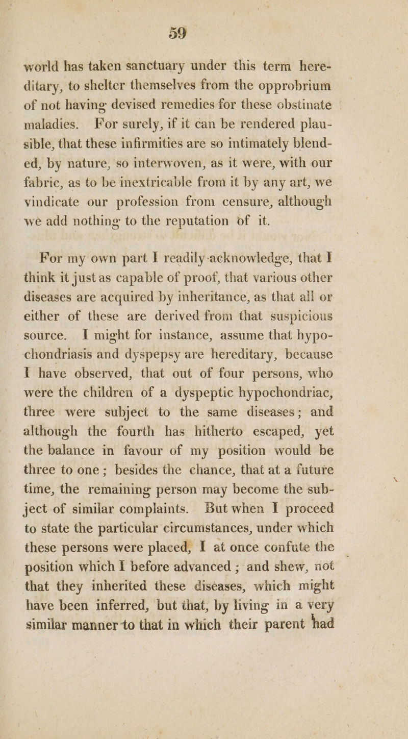world has taken sanctuary under this term here- ditary, to shelter themselves from the opprobrium of not having devised remedies for these obstinate | maladies. For surely, if it can be rendered plau- sible, that these infirmities are so intimately blend- ed, by nature, so interwoven, as it were, with our fabric, as to be mextricable from it by any art, we vindicate our profession from censure, although we add nothing to the reputation of it. For my own part | readily acknowledge, that } think it just as capable of proof, that various other diseases are acquired by inheritance, as that ail or either of these are derived from that suspicious source. I might for instance, assume that hypo- chondriasis and dyspepsy are hereditary, because T have observed, that out of four persons, who were the children of a dyspeptic hypochondriac, three were subject to the same diseases; and although the fourth has hitherto escaped, yet the balance in favour of my position would be three to one; besides the chance, that at a future time, the remaining person may become the sub- ject of similar complaints. But when I proceed to state the particular circumstances, under which these persons were placed, I at once confute the position which I before advanced ; and shew, not that they inherited these diseases, which might have been inferred, but that, by living in a very similar manner to that in which their parent had