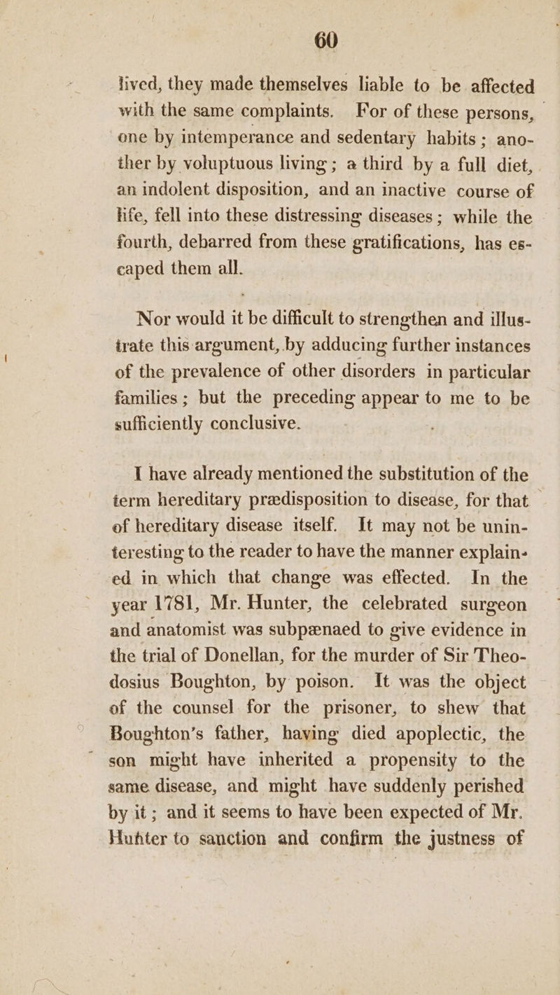 lived, they made themselves liable to be affected with the same complaints. For of these persons, _ one by intemperance and sedentary habits ; ano- ther by voluptuous living ; a third by a full diet, an indolent disposition, and an inactive course of life, fell into these distressing diseases ; while the fourth, debarred from these gratifications, has es- caped them all. | Nor would it be difficult to strengthen and illus- irate this argument, by adducing further instances of the prevalence of other disorders in particular families ; but the preceding appear to me to be sufficiently conclusive. | I have already mentioned the substitution of the term hereditary predisposition to disease, for that of hereditary disease itself. It may not be unin- teresting to the reader to have the manner explain- ed in which that change was effected. In the year 1781, Mr. Hunter, the celebrated surgeon and anatomist was subpzenaed to give evidence in the trial of Donellan, for the murder of Sir Theo- dosius Boughton, by poison. It was the object of the counsel for the prisoner, to shew that Boughton’s father, having died apoplectic, the son might have inherited a propensity to the same disease, and might have suddenly perished by it; and it seems to have been expected of Mr. Huhter to sanction and confirm the justness of