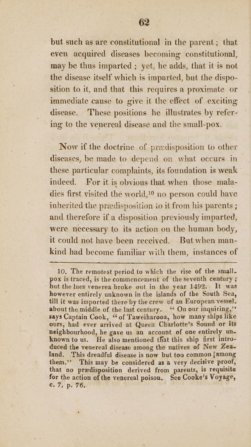 but such as are constitutional in the parent; that even acquired diseases becoming constitutional, may be thus imparted ; yet, he adds, that it is not the disease itself which is imparted, but the dispo- sition to it, and that this requires a proximate or immediate cause to give it the effect of exciting disease. These positions he illustrates by refer- ing to the venereal disease and the small-pox. Now if the doctrine of preedisposition to other diseases, be made to depend on what occurs in these particular complaints, its foundation is weak indeed. For it is obvious that when those mala- dies first visited the world,!° no person could have inherited the praedisposition io it from his parents ; and therefore if a disposition previously imparted, were necessary to its action on the human body, it could not have been received. But when man- kind had become familiar with them, instances of 10, The remotest period to which the rise of the small- pox is traced, is the commencement of the seventh century ; but the lues venerea broke out in the year 1492: It was however entirely unknown in the islands of the South Sea, till it was imported there by the crew of an European vessel. about the middle of the last century. ‘* On our inquiring,’’ says Captain Cook, ‘of Taweiharooa, how many ships like ours, had ever arrived at Queett Charlotte’s Sound or its neighbourhood, he gave us an account of one entirely un- known to us. He also mentioned that this ship first intro- duced the venereal disease among the natives of New Zea- land. ‘This dreadful disease is now but too common jamong them.’? This may be considered as a very decisive proof, that no predisposition derived from parents, is requisite for the action of the venereal poison.. See Cooke’s Voyage, Cc. 7, p. 76.