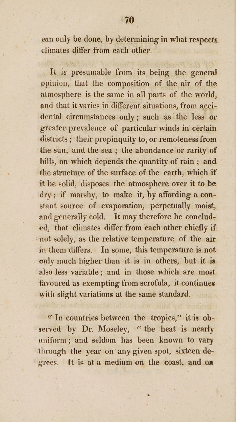ean only be done, by determining in what respects climates differ from each other. - fi is presumable from its being the general opimion, that the composition of the air of the atmosphere is the same in all parts of the world, and that it-varies in different situations, from acci- dental circumstances only; such as the less or greater prevalence of particular winds in certain districts ; their propinquity to, or remoteness from the sun, and the sea ; the abundance or rarity of hills, on which depends the quantity of rain ; and the structure of the surface of the earth, which if it be solid, disposes the atmosphere over it to be dry; if marshy, to make it, by affording a con- stant source of evaporation, perpetually moist, and generally cold. It may therefore be conclud- ed, that climates differ from each other chiefly if ‘not solely, as the relative temperature of the air in them differs. In some, this temperature is not only much higher than it is in others, but: it 1s also less variable; and in those which are most favoured as exempting from scrofula, it continues with slight variations at the same standard. “In countries between the tropics,” itis ob- served by Dr. Moseley, “the heat is nearly uniform; and seldom has been known to vary through the year on any given spot, sixteen de- grees. It is ata medium on the coast, and on