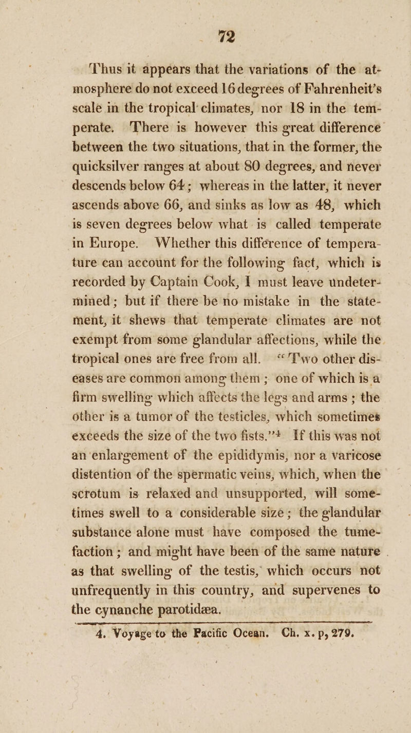Thus it appears that the variations of the at- mosphere do not exceed 16 degrees of Fahrenheit’s scale in the tropical climates, nor 18 in the tem- perate. ‘There is however this great difference between the two situations, that in the former, the quicksilver ranges at about 80 degrees, and never descends below 64; whereas in the latter, it never ascends above 66, and sinks as low as 48, which is seven degrees below what is called temperate in Kurope. Whether this difference of tempera- ture can account for the following fact, which is recorded by Captain Cook, I must leave undeter- mined; but if there be no mistake in the state- ment, it shews that temperate climates are not exempt from some glandular affections, while the. tropical ones are free from all. “T'wo other dis- eases are common among them ; one of which is a firm swelling which affects the legs and arms ; the other is a tumor of the testicles, which sometimes exceeds the size of the two fists.”* If this was not an enlargement of the epididymis, nor a varicose distention of the spermatic veins, which, when the scrotum is relaxed and unsupported, will some- times swell to a considerable size; the glandular substance alone must have composed the tume- faction ; and might have been of the same nature . as that swelling of the testis, which occurs not unfrequently in this country, and supervenes to the cynanche parotidea. _ 4. Woyage'to the Pacific Ocean. Ch. x. p, 279.