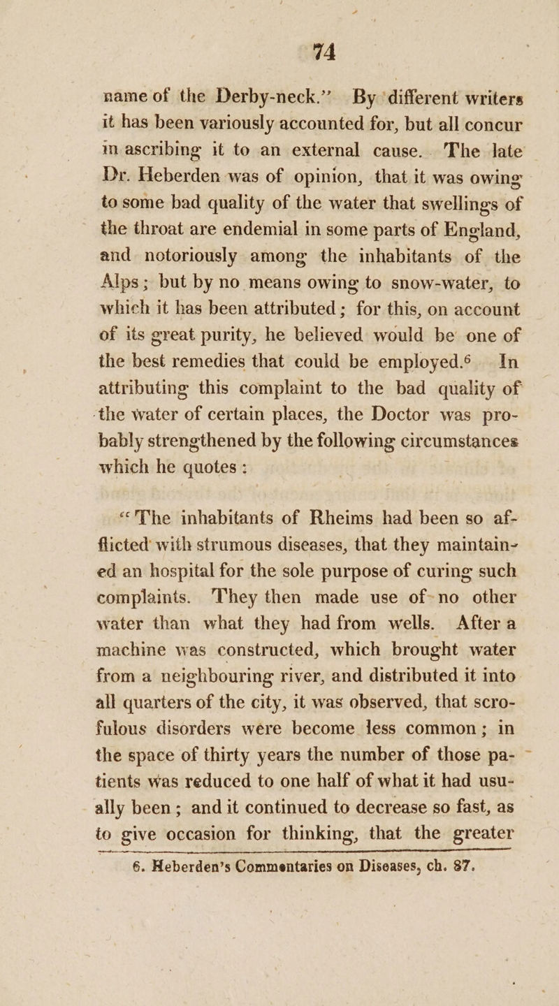 name of the Derby-neck.” By ‘different writers it has been variously accounted for, but all concur mascribing it to an external cause.. The late Dr. Heberden was of opinion, that it was owing to some bad quality of the water that swellings of the throat are endemial in some parts of England, and notoriously among the inhabitants of the Alps; but by no means owing to snow-water, to which it has been attributed; for this, on account of its great purity, he believed would be one of the best remedies that could be employed.6 In attributing this complaint to the bad quality of the water of certain places, the Doctor was pro- bably strengthened by the following circumstances which he quotes : i ‘The inhabitants of Rheims had been so af- flicted with strumous diseases, that they maintain- ed an hospital for the sole purpose of curing such complaints. They then made use of-no other water than what they had from wells. After a machine was constructed, which brought water from a neighbouring river, and distributed it into. all quarters of the city, it was observed, that scro- fulous disorders were become less common; in the space of thirty years the number of those pa- tients was reduced to one half of what it had usu- ally been; and it continued to decrease so fast, as to give occasion for thinking, that the greater TSE ION ONO MRIS A 86a ls Be ca