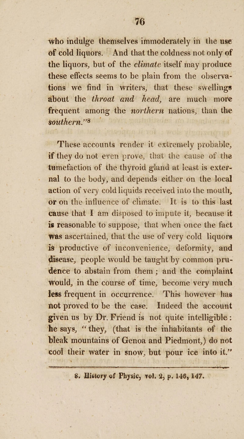 who indulge themselves immoderately in the use of cold liquors. And that the coldness not only of the liquors, but of the clumate itself may produce these effects seems to be plain from the observa- tions we find in writers, that these swellings about the throat and head, are much more frequent among the northern nations, than the southern.’3 These accounts render it extremely probable, if they do not even prove, that the cause of the tumefaction of the thyroid gland at least is exter- nal to the body, and depends either on the local action of very cold liquids received into the mouth, or on the influence of climate. It is to this last cause that I am disposed to impute it, because it is reasonable to suppose, that when once the fact was ascertained, that the use of very cold liquors is productive of inconvenience, deformity, and disease, people would be taught by common pru- dence to abstain from them ; and the complaint would, in the course of time, become very much Jess frequent in occurrence. This however has hot proved to be the case. Indeed the account given us by Dr. Friend is not quite intelligible : he says, “they, (that is the inhabitants of the bleak mountains of Genoa and Piedmont,) do not cool their water in snow, but pour ice into it.” % _ 8. History of Physic, vol. 2, p. 146, 147.