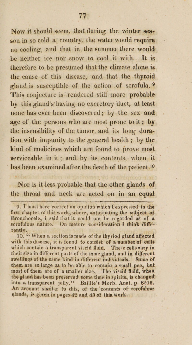 Now it should seem, that during the winter sea- son in'so cold a country, the water would require no cooling, and that in the summer there would be neither ice-nor snow to cool it with. It is therefore to be presumed that the climate alone is the cause of this disease, and that the thyroid eland is susceptible of the action of scrofula. 9 This conjecture is rendered still more probable by this gland’s' having no excretory duct, at least none has ever been discovered; by the sex and age of the persons who are most prone to it ; by the insensibility of the tumor, and its long dura- tion with impunity to the general health ; by the kind of medicines which are found to prove most serviceable in it; and by its contents, when it — has been examined after the death of the patient,!9 Nor is it less probable that the other glands of the throat and neck are acted on in an equal 9. I must here cerrect an opinion which [ expressed in the first chapter of this work, where, anticipating the subject. of Bronchocele, i said that it could not be regarded as of a scrofulous nature. On mature consideration I think diffe- rently. . 10. 6* When a section is made of the thyriod gland affected with this disease, it is found to consist of 4 number of cells which contain a transparent viscid fluid. These cells vary in their size in different parts of the same gland, and in different swellings of the same kind in different individuals. Some of them are so large as to be able to contain a small pea, but most of them are of asmaller size. The viscid fluid, when the gland has been preserved: sonie tinie in spirits, is changed into a transparent jelly.’? Baillie’s Morb. Anat. p. 8516. An account similar to this, of the contents of scrofulous glands, is given in pages 42 and 43 of this. work.