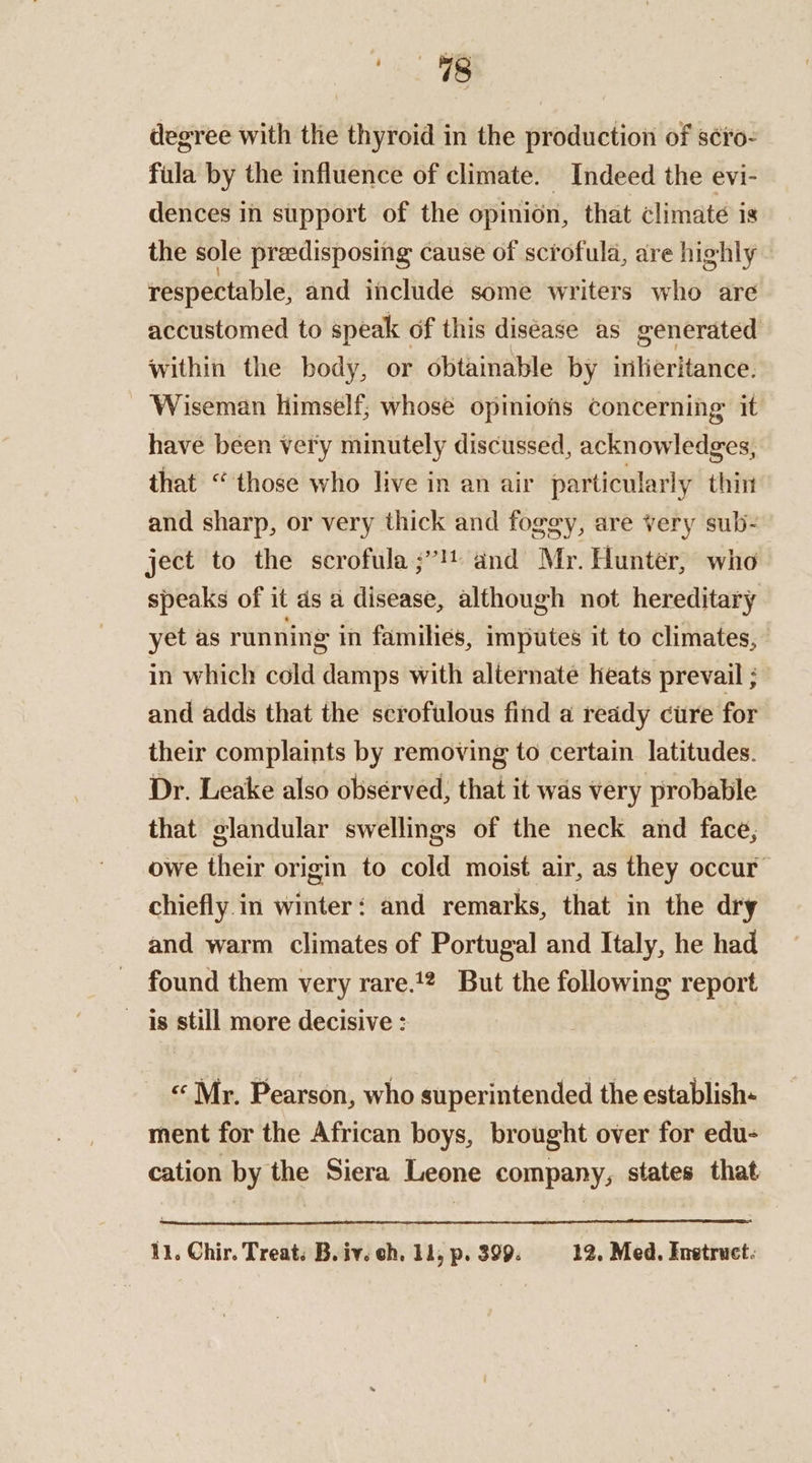 degree with the thyroid in the production of s¢ro- fula by the influence of climate. Indeed the evi- dences in support of the opinion, that climate is the sole predisposing cause of scrofula, are highly respectable, and include some writers who are accustomed to speak of this diséase as generated within the body, or obtainable by inlieritance. Wiseman himself; whosé opinions concerning it have been very minutely discussed, acknowledges, that “those who live in an air particularly thin and sharp, or very thick and foggy, are very sub- ject to the scrofula ;”! and Mr. Hunter, who speaks of it ds a disease, although not hereditary yet as running in families, imputes it to climates, in which cold damps with alternate heats prevail ; and adds that the scrofulous find a ready cure for their complaints by removing to certain latitudes. Dr. Leake also observed, that it was very probable that glandular swellings of the neck and face, owe their origin to cold moist air, as they occur” chiefly in winter: and remarks, that in the dry and warm climates of Portugal and Italy, he had found them very rare.1? But the following report is still more decisive : | « Mr. Pearson, who superintended the establish- ment for the African boys, brought over for edu- cation by the Siera Leone company, states that