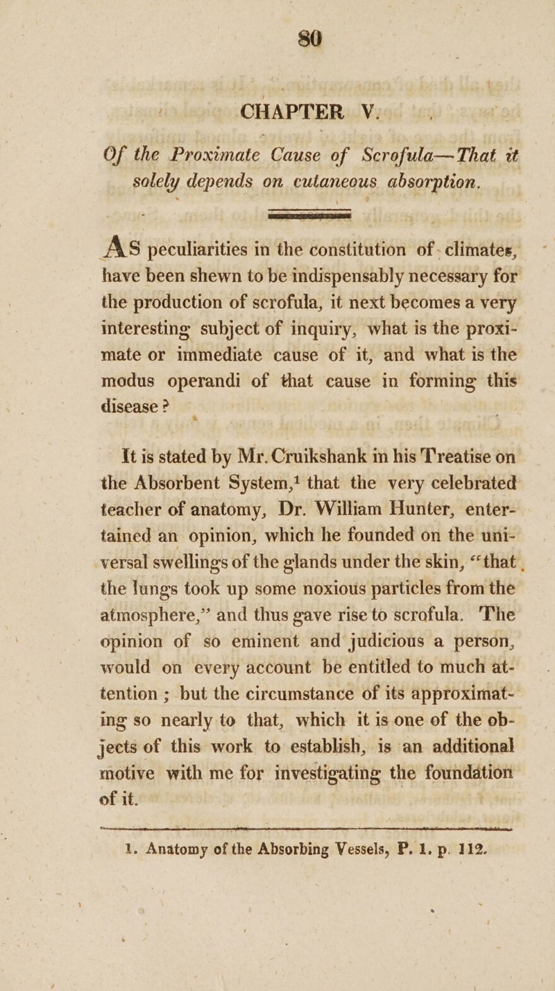 CHAPTER. V. Of the Proximate Cause of Scrofula— That i solely depends on cutaneous absorption. . AS peculiarities in the constitution of - climates, have been shewn to be indispensably necessary for the production of scrofula, it next becomes a very interesting subject of inquiry, what is the proxi- mate or immediate cause of it, and what is the modus operandi of that cause in forming this disease ? It is stated by Mr. Cruikshank in his Treatise on the Absorbent System, that the very celebrated teacher of anatomy, Dr. William Hunter, enter- tained an opinion, which he founded on the uni- versal swellings of the glands under the skin, “that , the lungs took up some noxious particles from the atmosphere,” and thus gave rise to scrofula. ‘The opinion of so eminent and judicious a person, would on every account be entitled to much at- tention ; but the circumstance of its approximat- ing so nearly to that, which it is one of the ob- jects of this work to establish, is an additional motive with me for investigating the foundation of it. USP NUE! SF ot) ER AOR IEROED Od Mae a. AP Saad he 1, Anatomy of the Absorbing Vessels, P. 1. p. 112.