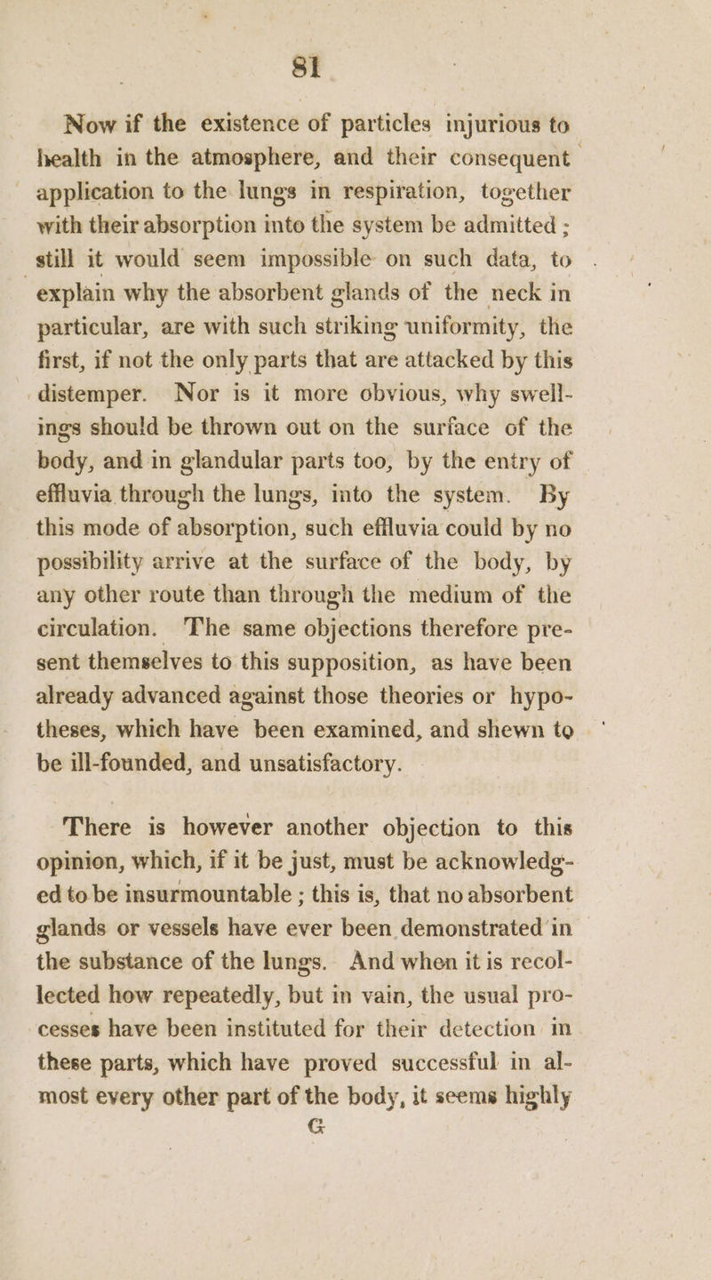 Si Now if the existence of particles injurious to health in the atmosphere, and their consequent - application to the lungs in respiration, together with their absorption into the system be admitted ; still it would seem impossible on such data, to 3 explain why the absorbent glands of the neck in particular, are with such striking uniformity, the first, if not the only parts that are attacked by this distemper. Nor is it more obvious, why swell- ings should be thrown out on the surface of the body, and in glandular parts too, by the entry of effluvia through the lungs, into the system. By this mode of absorption, such effluvia could by no possibility arrive at the surface of the body, by any other route than through the medium of the circulation. ‘The same objections therefore pre- sent themselves to this supposition, as have been already advanced against those theories or hypo- theses, which have been examined, and shewn to be ill-founded, and unsatisfactory. There is however another objection to this opinion, which, if it be just, must be acknowledg- ed to be insurmountable ; this is, that no absorbent glands or vessels have ever been demonstrated in the substance of the lungs. And when it is recol- lected how repeatedly, but in vain, the usual pro- cesses have been instituted for their detection in these parts, which have proved successful in al- most every other part of the body, it seems highly G