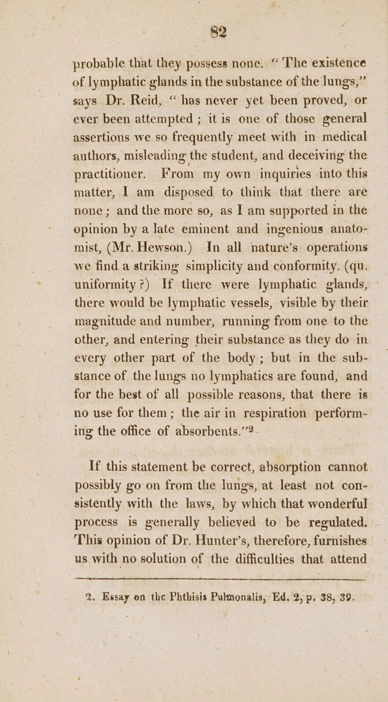 $2 probable that they possess none. “The existence of lymphatic glands in the substance of the lungs,” says Dr. Reid, “ has never yet been proved, or ever been attempted ; it is one of those general assertions we so frequently meet with in medical authors, misleading the student, and deceiving the practitioner. From my own inquiries into this matter, | am disposed to think that there are none; and the more so, as | am supported in the opinion by a late eminent and ingenious anato- mist, (Mr. Hewson.) In all nature’s operations we find a striking simplicity and conformity. (qu. uniformity?) If there were lymphatic glands, there would be lymphatic vessels, visible by their magnitude and number, running from one to the other, and entering their substance as they do in every other part of the body; but in the sub- stance of the lungs no lymphatics are found, and for the best of all possible reasons, that there is no use for them; the air in respiration perform- ing the office of absorbents.”’?. If this statement be correct, absorption cannot possibly go on from the lungs, at least not con- sistently with the laws, by which that wonderful process is generally believed to be regulated. This opinion of Dr. Hunter’s, therefore, furnishes us with no solution of the difficulties that attend 2. Essay on the Phthisis Pulmonalis, Ed. 2, p. 38, 39.