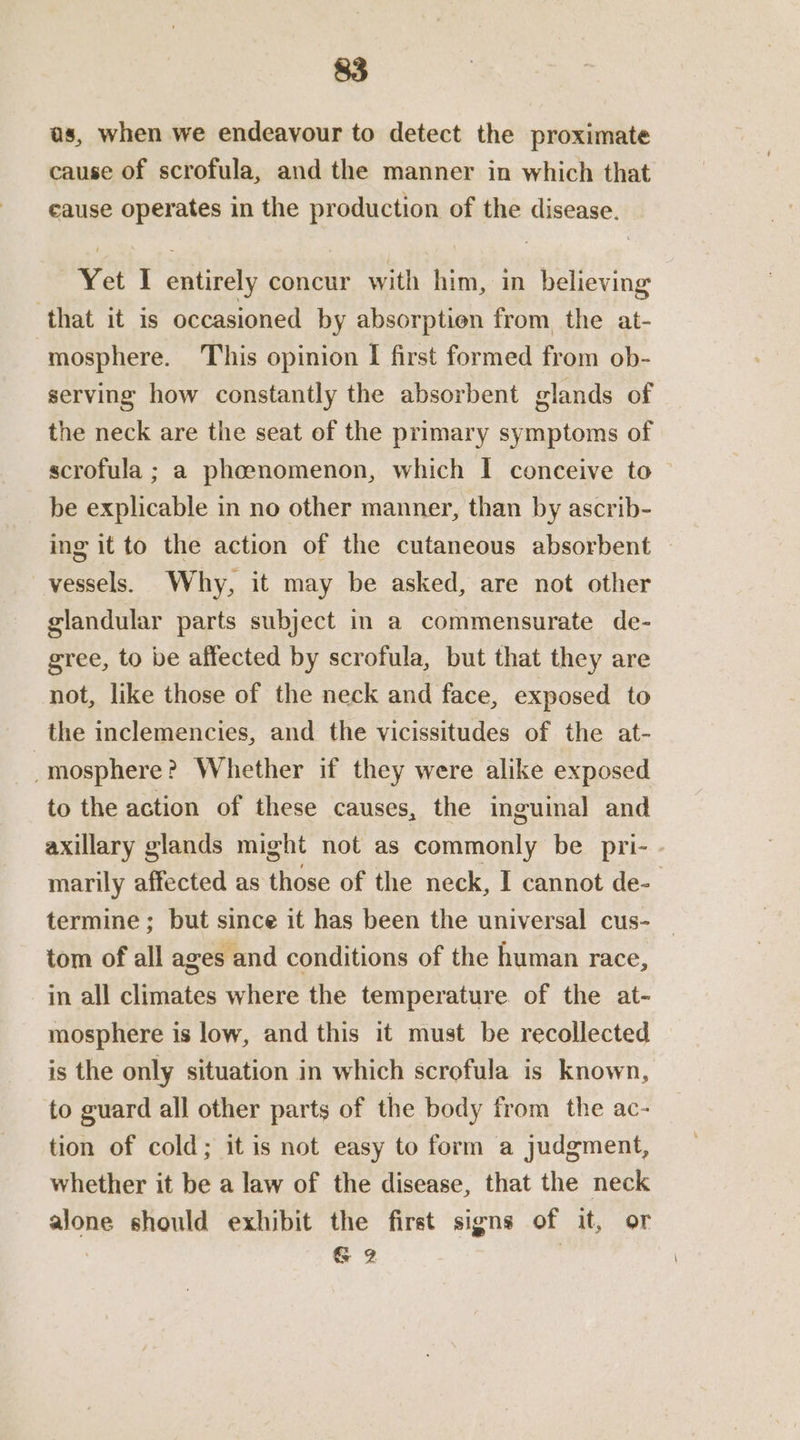 as, when we endeavour to detect the proximate cause of scrofula, and the manner in which that cause operates in the production of the disease. Yet I entirely concur with him, in believing that it is occasioned by absorption from the at- mosphere. This opinion I first formed from ob- serving how constantly the absorbent glands of the neck are the seat of the primary symptoms of scrofula ; a phenomenon, which I conceive to be explicable in no other manner, than by ascrib- ing it to the action of the cutaneous absorbent vessels. Why, it may be asked, are not other glandular parts subject in a commensurate de- gree, to be affected by scrofula, but that they are not, like those of the neck and face, exposed to the inclemencies, and the vicissitudes of the at- _mosphere? Whether if they were alike exposed to the action of these causes, the inguinal and axillary glands might not as commonly be pri- - marily affected as those of the neck, I cannot de-- termine ; but since it has been the universal cus- tom of all ages and conditions of the human race, in all climates where the temperature of the at- mosphere is low, and this it must be recollected is the only situation in which scrofula is known, to guard all other parts of the body from the ac- tion of cold; it is not easy to form a judgment, whether it be a law of the disease, that the neck alone should exhibit the first signs of it, or , G 2 |