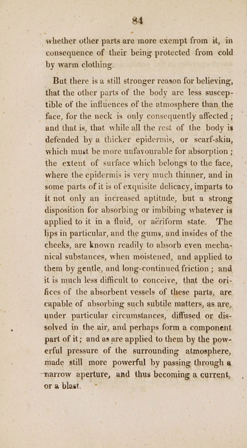 _ whether other parts are more exempt from it, in consequence of their being protected from cold by warm clothing. But there is a still stronger reason for believing, that the other parts of the body are less suscep- tible of the influences of the atmosphere than the — face, for the neck is only consequently affected ; and that is, that while all the rest of the body is defended by a thicker epidermis, or scarf-skin, which must be more unfavourable for absorption ; the extent of surface which belongs to the face, where the epidermis is very much thinner, and in some par ts of it is of exquisite delicacy, imparts to it not only an increased aptitude, but a strong disposition for absorbing or imbibing whatever is applied to it in a fluid, or aeriform state. The lips in particular, and the gums, and insides of the cheeks, are known readily to absorb even mecha- nical substances, when moistened, and applied to them by gentle, and long-continued friction ; and it is much less difficult to conceive, that the ori- fices of the absorbent vessels of these parts, are capable of absorbing such subtile matters, as are, under particular circumstances, diffused or dis- solved in the air, and perhaps form a component part of it; and as are applied to them by the pow- erful pressure of the surrounding atmosphere, made still more powerful by passing through a “narrow aperture, and thus becoming a current, ora blast. -