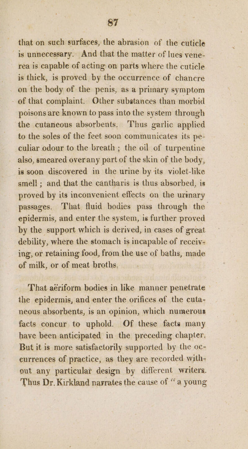 that on such surfaces, the abrasion of the cuticle is unnecessary. And that the matter of lues vene- rea is capable of acting on parts where the cuticle is thick, is proved by the occurrence of chancre _ on the body of the penis, as a primary symptom _ of that complaint. Other substances than morbid poisons are known to pass into the system through the cutaneous absorbents. ‘Thus garlic applied to the soles of the feet soon communicates its pe- culiar odour to the breath ; the oil of turpentine also, smeared overany part of the skin of the body, is soon discovered in the urine by its violet-like smell; and that the cantharis is thus absorbed, is proved by its inconvenient effects on the urimary passages. That fluid bodies pass through the epidermis, and enter the system, is further proved by the support which is derived, in cases of great debility, where the stomach is incapable of receiv- ing, or retaining food, from the use of baths, made of milk, or of meat broths, - That aériform bodies in like manner penetrate — the epidermis, and enter the orifices of the cuta- neous absorbents, is an opinion, which numerous facts concur to uphold. Of these facts many have been anticipated in the preceding chapter. But it is more satisfactorily supported by the oc- eurrences of practice, as they are recorded with- out any particular design by different writers. Thus Dr. Kirkland nagrates the cause of “a young