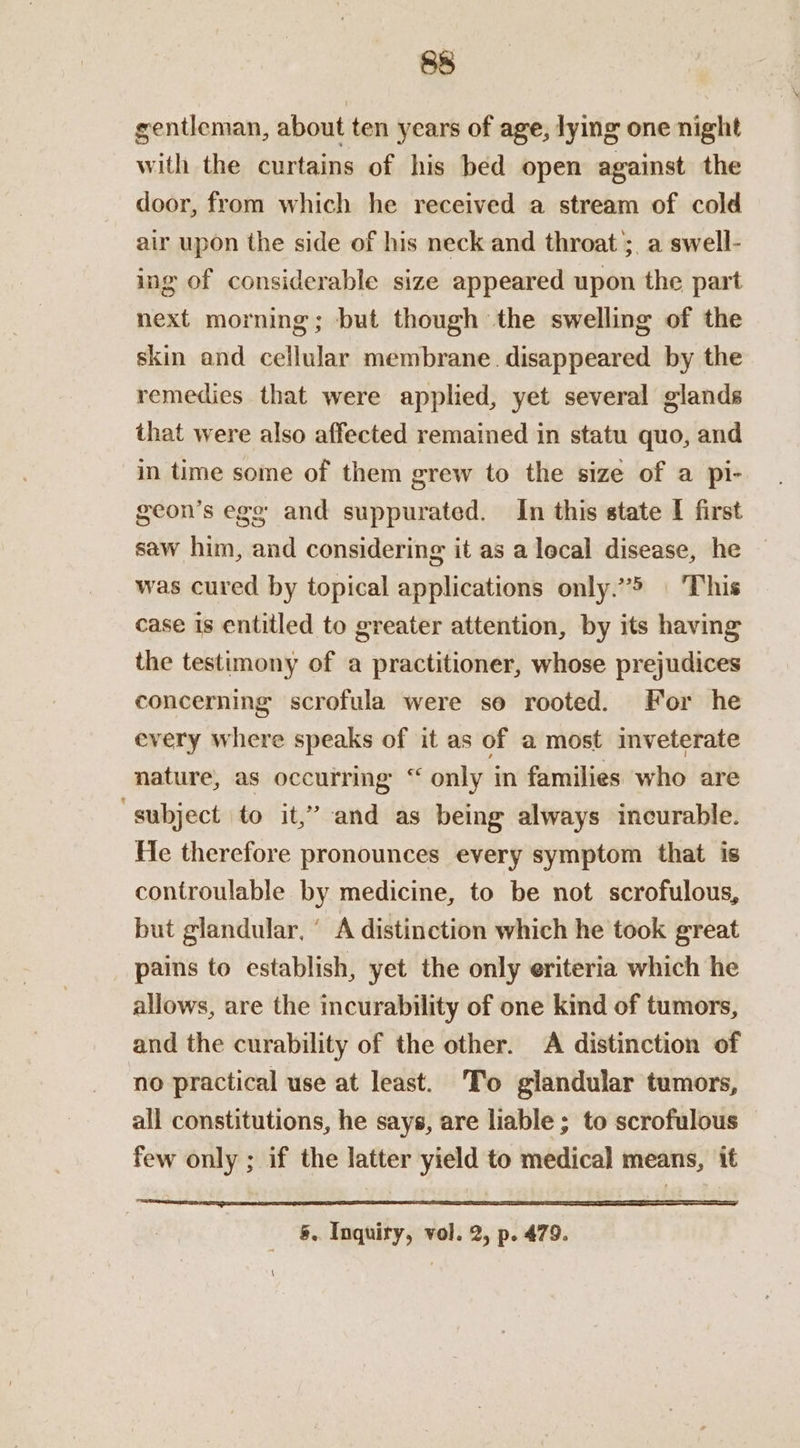 gentleman, about ten years of age, lying one night with the curtains of his bed open against the door, from which he received a stream of cold air upon the side of his neck and throat ;, a swell- ing of considerable size appeared upon the part next morning; but though the swelling of the skin and cellular membrane. disappeared by the remedies that were applied, yet several glands that were also affected remained in statu quo, and in time some of them grew to the size of a pi- geon’s ego and suppurated. In this state I first saw him, and considering it as a lecal disease, he was cured by topical applications only.”5 | This case is entitled to greater attention, by its having the testimony of a practitioner, whose prejudices concerning scrofula were so rooted. For he every where speaks of it as of a most inveterate nature, as occurring “ only in families who are “subject to it,’ and as being always incurable. He therefore pronounces every symptom that is controulable by medicine, to be not scrofulous, but glandular, ‘ A distinction which he took great pains to establish, yet the only eriteria which he allows, are the incurability of one kind of tumors, and the curability of the other. A distinction of no practical use at least. To glandular tumors, all constitutions, he says, are liable ; to scrofulous few only ; if the latter yield to medical means, it §. Inquiry, vol. 2, p. 479. \