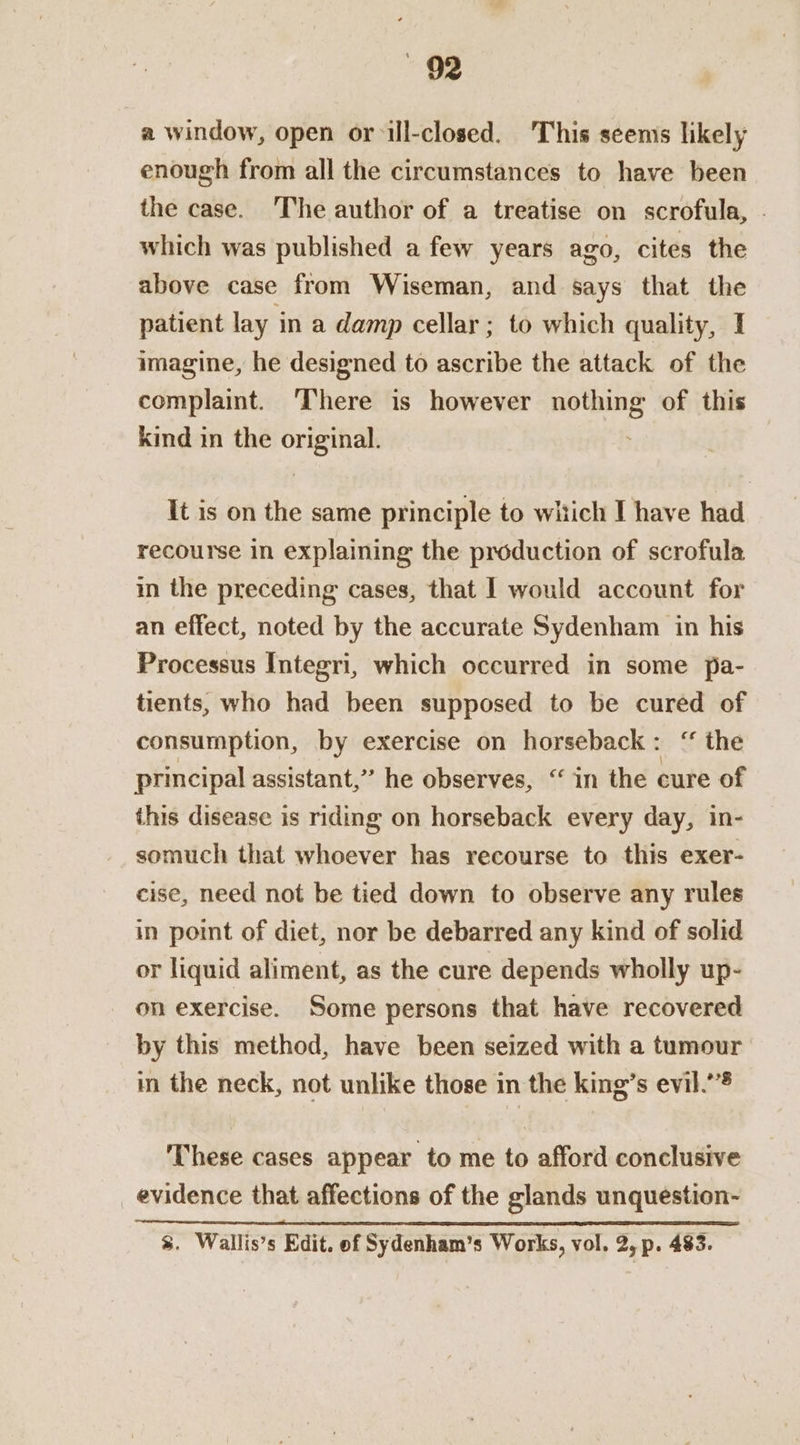 a window, open orill-closed. This seenis likely enough from all the circumstances to have been the case. The author of a treatise on scrofula, . which was published a few years ago, cites the above case from Wiseman, and says that the patient lay in a damp cellar ; to which quality, I imagine, he designed to ascribe the attack of the complaint. There is however nothing of this kind in the original. It is on the same principle to which I have had recourse in explaining the production of scrofula in the preceding cases, that I would account for an effect, noted by the accurate Sydenham in his Processus Integri, which occurred in some pa- tients, who had been supposed to be cured of consumption, by exercise on horseback: ‘ the principal assistant,” he observes, “in the cure of this disease is riding on horseback every day, in- somuch that whoever has recourse to this exer- cise, need not be tied down to observe any rules in point of diet, nor be debarred any kind of solid or liquid aliment, as the cure depends wholly up- on exercise. Some persons that have recovered by this method, have been seized with a tumour in the neck, not unlike those in the king’s evil.’ These cases appear to me to afford conclusive _ evidence that affections of the glands unquestion- %. Wallis’s Edit. of Sydenham’s Works, vol. 2, p. 483.