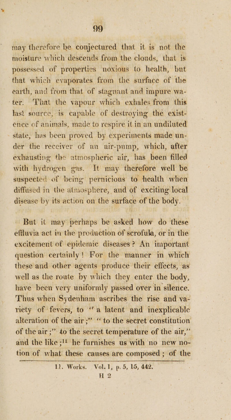 may therefore be ‘conjectured that it is not the moisture which descends from the clouds, that is possessed of properties noxious to health, but ‘that which evaporates from the surface of the earth, and from that of stagnant and impure wa- ‘ter. That the vapour which exhales from this last source, is capable of destroying the exist- ence of animals, made to respire it in an undiluted state, has been proved by experiments made un- der the receiver of an air-pump, which, after exhausting the atmospheric air, has_ been filled with hydrogen gas. It may therefore well be suspected of being pernicious to health when diffused in the aimosphere, and of exciting local disease by its action on the surface of the body. But it may perhaps be asked how do these | effluvia act in the production of scrofula, or in the excitement of epidemic diseases? An important question certainly! For the manner in which these and other agents produce their effects, as well as the route by which they enter the body, have been very uniformly passed over in silence. Thus when Sydenham ascribes the rise and va- riety of fevers, to “a latent and inexplicable alteration of the air ;” “to the secret constitution of the air ;” to the secret temperature of the air,” and the like ;!4 he furnishes us with no new no- tion of what these causes are composed ; of the 1). Works. Vol. I, p. 5, 1d, 442. H?