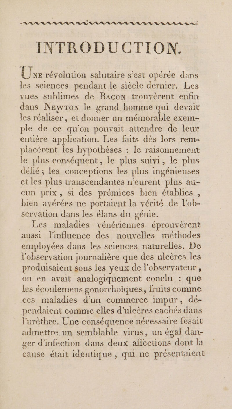 EE EE EN EE NE EE INTRODUCTION. Ur révolution salutaire s’est opérée dans les sciences pendant le siècle dernier. Les vues sublimes de Bacon trouvèrent enfin dans Newron le grand homme qui devait les réaliser, et donner un mémorable exem- ple de ce qu'on pouvait attendre de leur entière application. Les faits dès lors rem- placéèrent les hypothèses : le raisonnement le plus conséquent, le plus suivi, le plus délié ; les conceptions les plus ingénieuses et les plus transcendantes n’eurent plus au- cun prix, si des prémices bien établies , bien avérées ne portaient la vérité de l’ob- servation dans les élans du génie. Les maladies vénériennes éprouvèrent aussi l'influence des nouvelles méthodes employées dans les sciences naturelles. De l'observation journalière que des ulcères les produisaient sous les yeux de l'observateur, on en avait analogiquement conclu : que les écoulemens gonorrhoïques, fruits comme ces maladies d’un commerce Impur , dé- pendaient comme elles d’ulcères cachés dans l’urèthre. Une conséquence nécessaire fesait admettre un semblable virus, un égal dan- ger d'infection dans deux LEE dont la cause était identique, qui ne présentaient