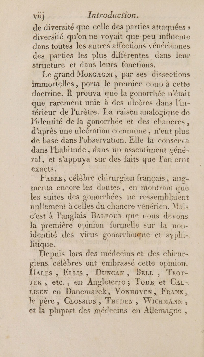 de diversité que celle des parties attaçuées » diversité qu'on ne voyait que peu influente dans toutes les autres affections vénériennes des parties les plus différentes dans leur structure et dans leurs fonctions. Le grand Morcacnr, par ses dissections Re TE porta le premuer coup à cette doctrine. fl prouva que la gonorrhée n'était que rarement unie à des ulcères dans l’in- térieur de l'urètre. La raison analoe sique de l'identité de la gonorrhée et des shabetés ; d’ après une ulcération commune, n’eut plus de base dans l'observation. Elle la conserva dans l'habitude , dans un assentiment géné- ral, et s'appuya sur des faits que He crut exacts. Fasne, célèbre chirurgien français, aug- menta encore les doutes, en montrant que les suites des gonorrhées ne ressemblent nullement à celles du chancre vénérien. Mais c’est à l'anglais BAzrour que nous devons la première opinion formelle sur la non- identité des virus gon iorrhoïque et syphi- litique. Depuis lors des médecins et des chirur- giens. célèbres ont embrassé cette opinion. Hares , Erus , Duncan, Becc , Tror- TER , etc., en Angleterre ; Tone et Car- Fo en A VonHOvEN, FRANK, le père, CLossius, Tuenen, WicHmanx, et la plupart des médecins en Ailernagne ,