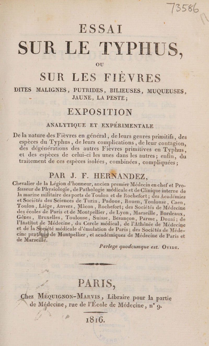 / SUR LES FIÉVRES = JAUNE, LA PESTE ; EXPOSITION ANALYTIQUE ET EXPÉRIMENTALE espèces du Typhus, de leurs complications , de leur contagion, des dégénérations des autres Fièvres primitives en Typhus, et des espèces de celui-ci les unes dans les autres; enfin, du traitement de ces espèces isolées, combinées, compliquées ; PAR J. F. HERNANDEZ, fesseur de Physiologie, de Pathologie médicale et de Clinique interne de la marine militaire des ports de Toulon et de Rochefort ; des Académies et Sociétés des Sciences de Turin, Padoue, Rouen , Toulouse, Caen, Toulon, Liége, Anvers, Mâcon, Rochefort; des Sociétés de Médecine des écoles de Paris et de Montpellier, de Lyon, Marseille, Bordeaux, Gênes, Bruxelles, Toulouse, Suisse, Besançon, Parme, Douai ; de l’Tüstitut de Médecine, du Cercle médical, de PAthénée de Médecine et de Îa Société médicale d’émulation de Päris ; des Sociétés de Méde- cine pratique de Montpellier , et académiques de Médecine de Paris et de Marseille. Perlege quodcumque est. Ovipe. T w< … HDi Chez Méquiexon-Marvis ; Libraire pour la partie 4 \.de Médecine, rue de l’École de Médecine, n° o. €, 1816.