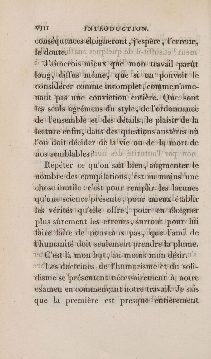 #II INTÉOD UÉTION. conséquences éloigheront “j'espère ; erreur, Rldoute.slisne 291Spl SITD SD f-sMire,33 PRET: rs “J'aimerois mieux que mon travail eparût Jéngÿ diffs ‘mêmes que ‘sion pouvoirele “considérer comme incomplet;/conmmen’ame- mat ‘pas une conviction entière. | Que’ sont es seuls agrémens du style; de l'ordonnance de Pensemblé ‘et! des détails;'le plaisir dela _Accture-enfin, dans des’ questions austères où Fon doit décider: pe lave: our de” mort de mossenblablesmon db sirrotel 64° mon Répéter ce qu'on saït biens} sügmenter le nombredes: compilations ; ‘est'awmoins” “chosé inutile »eest- pour remplir: les laéienes qu'une science présente, pour mieux établir des vérités qu'elle: offres pour2renv éloigner plus sûrement les erreurs;-surtout pour’ lui faire faire del nouveaux pas, queolami de TADERRE ‘doitseulernent prendre Lee. 151 Gest là mon'but, au moins mon désiro s'1és doctrines . de’ l'humorisnré et-du DH. dismeise ‘présentent nétessairement! à! notre éxarñen en commençant notrértravail Je sais que la première est presqüé entièrement