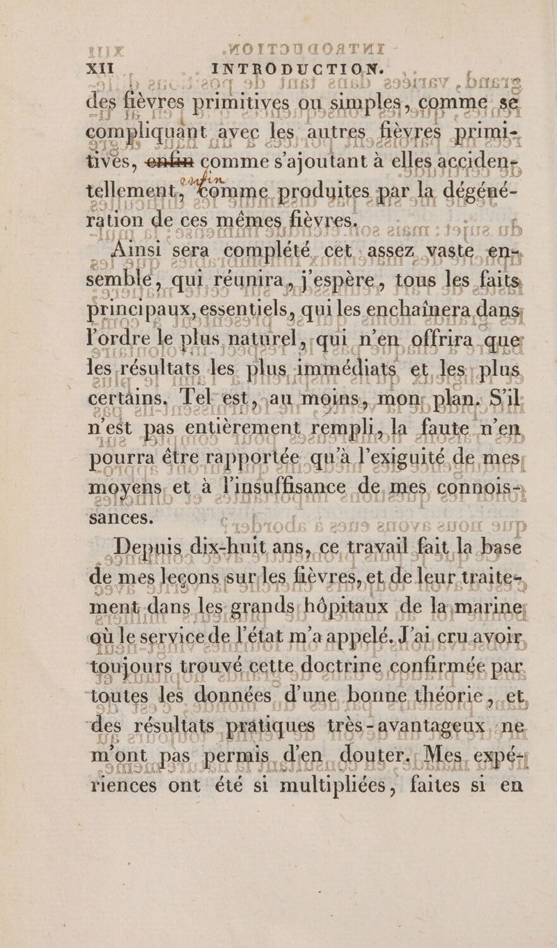 At INTRODUCTION. des fièvres primitives. ou simples, comme: sé compliquant, avec les autres. fièvres primie üves, enfia comme s ‘ajoutant à elles acciden- tellement, ue produites par | la déséné- ration de ces mêmes, fièvres. page ip. À Ainsi &lt; sera complété, cêt: assez. vaste eme semble, qui, réunira, j'espère, tous les faits principaux, essentiels, qui les enchaïînera dans l'ordre le plus naturel, qui n’en offrira | que les. résultats les plus immédiats et, les plus, certains. Ter est, au moins, mon}. plan. SA n'est pas. entièrement. EST) la faute n'en, pourra être rapportée. qu'à l'exiguité, de mes! moyens, et à Aipénffeanee, de mes CONNOIS-, sances. ; = Depuis : dichuit à ans, ce tré ge la Due le mes leçons sur. les fièvres, ES de leur. traites, ment: dans. les grands. hôpitaux de la marine; où le service de l’état m’a appelé. J' al, CTU AYOIr, toujours. trouvé cetLe. doctrine confirmée par. toutes. les données. d une bonne théorie, Eh des résultats pratiques très-avantageux ne m' ‘ont pas permis, d en. douter. Mes, | EXPÉ4I FAURE TR riences ont été si multipliées, faites si en