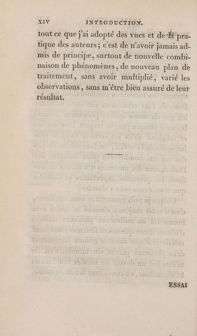 tout ce que j'ai adopté des vües ét de: ‘pra- tique des auteurs: c’est dé n’avoit jimais ad- mis de principe, surtout de nouvelle combi- naison de phénomènes, de nouvéau plan de iraitément, sans avoir multiplié, varié les observations, sans m'être biën assuré de leur résultat. ESSAI