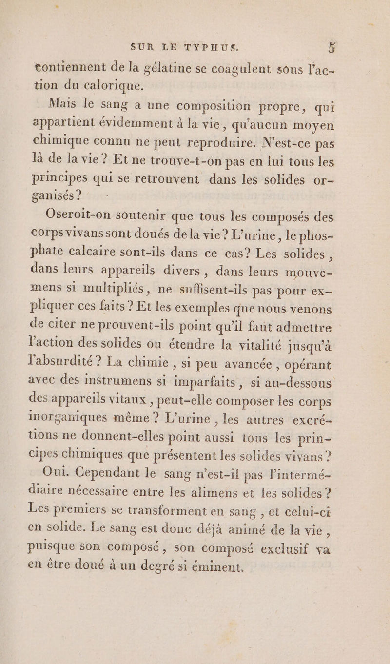 contiennent de la gélatine se coagulent sous l’ac- üon du calorique. Mais le sang à une composition propre, qui appartient évidemment à la vie, qu'aucun moyen chimique connu ne peut reproduire. N'est-ce pas la de la vie ? Et ne trouve-t-on pas en lui tous les principes qui se retrouvent dans les solides or- ganisés ? Oseroit-on soutenir que tous les composés des Corps vivans sont doués de la vie ? L’urine, le phos- phate calcaire sont-ils dans ce cas? Les solides À dans leurs appareils divers, dans leurs mouve- mens si multpliés, ne suflisent-ils pas pour ex- pliquer ces faits ? Et les exemples que nous venons de citer ne prouvent-ils point qu'il faut admettre l'action des solides ou étendre la vitalité jusqu'à l'absurdité ? La chimie , si peu avancée , opérant avec des instrumens si imparfaits, si au-dessous des appareils vitaux , peut-elle composer les corps inorganiques même ? [’urine , les autres excré- tions ne donnent-elles point aussi tons les prin- cipes chimiques que présentent les solides vivans ? Oui. Cependant le sang n'est-il pas l’intermé- diaire nécessaire entre les alimens et les solides ? Les premiers se transforment en sang , et celui-ci en solide. Le sang est donc déjà animé de la vie, puisque son composé, son composé exclusif va en être doué à un degré si éminent.