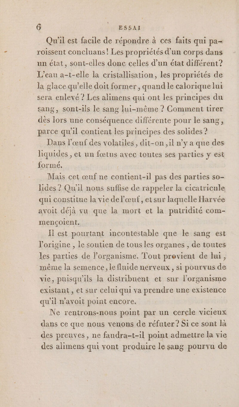 Qu'il est facile de répondre à ces faits qui pa- roissent concluans! Les propriétés d’un corps dans un état, sont-elles donc celles d’un état différent? L'eau a-t-elle la cristallisation, les propriétés de la glace qu’elle doit former , quand le calorique lui _sera enlevé ? Les alimens qui ont les principes du sang, sont-ils le sang lui-même ? Comment tirer dès lors une conséquence différente pour le sang, parce qu'il contient les principes des solides ? Dans l'œuf des volatiles, dit-on , il n’y a que des liquides , et un fœtus avec toutes ses parties y est formé. | Mais cet œuf ne contient-il pas des parties so- lides ? Qu'il nous suflise de rappeler la cicatricule qui constitue la vie de l'œuf, etsur laquelle Harvée avoit déjà vu que la mort et la puitridité com- mençoient. Il est pourtant incontestable que le sang est l'origine , le soutien de tous les organes , de toutes les parties de l’organisme. Tout provient de lui, même la semence, le fluide nerveux , si pourvus de vie, puisqu'ils la distribuent et sur lorganisme existant, et sur celui qui va prendre une existence qu’il n’avoit point encore. Ne rentrons-nous point par un cercle vicieux dans ce que nous venons de réfuter ? Si ce sont là des preuves, ne faudra-t-1l point admettre la vie des alimens qui vont produire le sang pourvu de