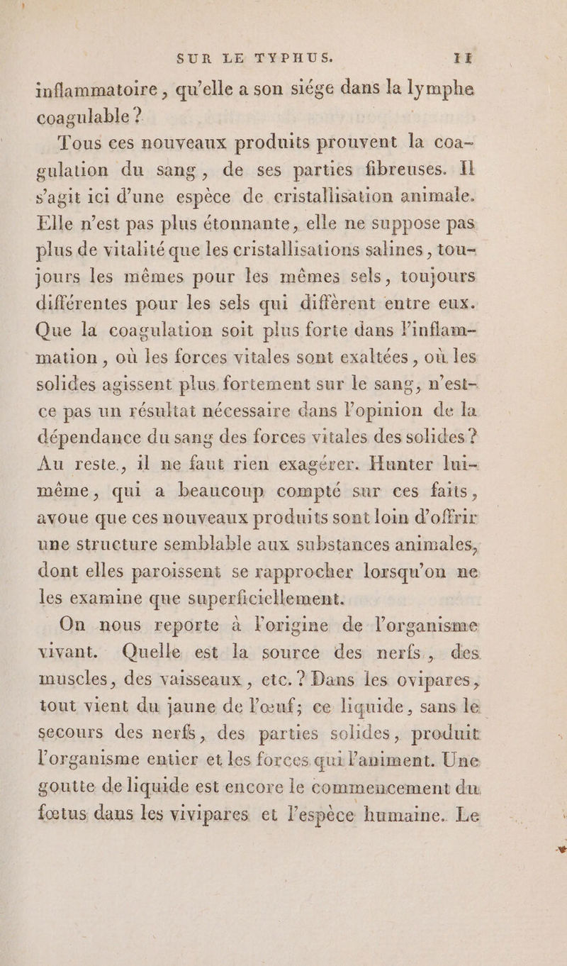 inflammatoire , qu’elle a son siège dans la lyrephe coagulable ? Tous ces nouveaux produits prouvent la coa- gulation du sang, de ses parties fibreuses. Il s’agit ici d’une espèce de cristallisation animale. Elle n’est pas plus étonnante, elle ne suppose pas plus de vitalité que les cristallisations salines , tou- jours les mêmes pour les mêmes sels, toujours différentes pour les sels qui diffèrent entre eux. Que la coagulation soit plus forte dans Pinflam- mation , où les forces vitales sont exaltées , où les solides agissent plus fortement sur le sang, n’est- ce pas un résultat nécessaire dans l’opinion de la dépendance du sang des forces vitales des solides ? Au reste, 1l ne faut rien exagérer. Hunter lui- même, qui a beaucoup compté sur ces faits, avoue que ces nouveaux produits sont loin d'offrir une structure semblable aux substances animales, dont elles paroïissent se rapprocher lorsqu'on ne les examine que superficictlement. On nous reporte à l'origine de l'organisme vivant. Quelle est la source des nerfs, des muscles, des vaisseaux , etc. ? Dans les ovipares, tout vient du jaune de l'œuf; ce liquide, sans le secours des nerfs, des parties solides, produit l'organisme entier et Les forces qui animent. Une goutte de liquide est encore le commencement du fœtus dans les vivipares et l'espèce humaine. Le