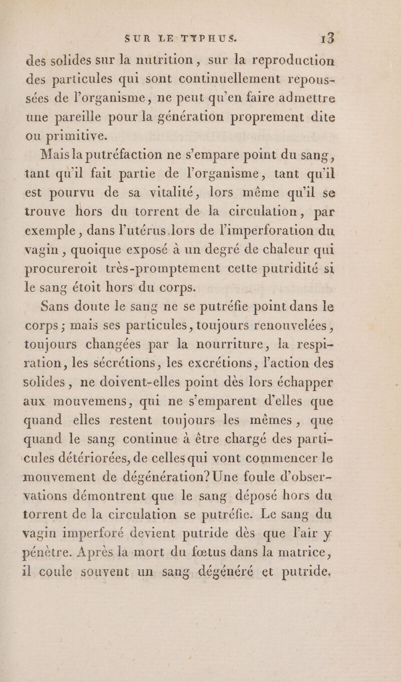 des solides sur la nutrition, sur la reproduction des particules qui sont continuellement repous- sées de l’organisme, ne peut qu’en faire admettre une pareille pour la génération proprement dite ou primitive. Mais la putréfaction ne s'empare point du sang, tant qu'il fait partie de l’organisme, tant qu'il est pourvu de sa vitalité, lors mème qu'il se trouve hors du torrent de la circulation, par exemple , dans l’utérus.lors de l’imperforation du vagin , quoique exposé à un degré de chaleur qui procureroit très-promptement cette putridité si le sang étoit hors du corps. Sans doute le sang ne se putréfie point dans le corps ; mais ses particules, toujours renouvelées, ioujours changées par la nourriture, la respi- ration, les sécrétions, les excrétions, l’action des solides, ne doivent-elles point dès lors échapper aux mouvemens, qui ne s’emparent d'elles que quand elles restent toujours les mêmes, que quand le sang continue à être chargé des parti- cules détériorées, de celles qui vont commencer le mouvement de dégénération? Une foule d’obser- vations démontrent que le sang déposé hors du torrent de la circulation se putréfie. Le sang du vagin imperforé devient putride dès que l'air y pénètre. Après la mort du fœtus dans la matrice, il coule souvent un sang. dégénéré et putride.