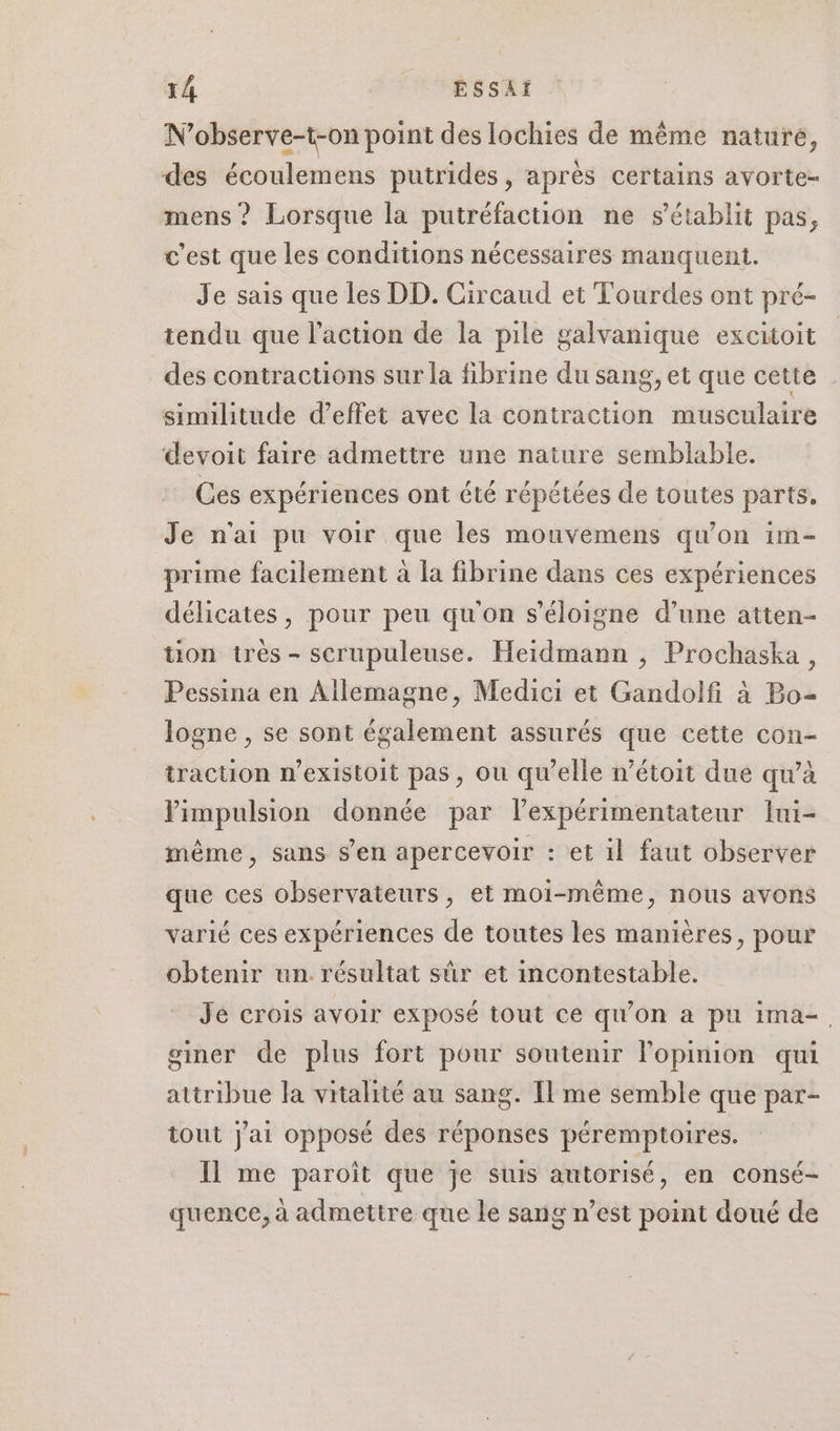 N’observe-t-on point des lochies de même nature, des écoulemens putrides , après certains avorte- mens ? Lorsque la putréfaction ne s'établit pas, c'est que les conditions nécessaires manquent. Je sais que les DD. Circaud et Tourdes ont pré- tendu que l’action de la pile galvanique excitoit des contractions sur la fibrine du sang, et que cette similitude d'effet avec la contraction musculaire devoit faire admettre une nature semblable. Ces expériences ont été répétées de toutes parts. Je n'ai pu voir que les mouvemens qu’on im- prime facilement à la fibrine dans ces expériences délicates, pour peu qu'on s'éloigne d’une atten- ton très - scrupuleuse. Heidmann , Prochaska, Pessina en Allemagne, Medici et Gandolfi à Bo- logne , se sont également assurés que cette con- traction n’existoit pas, ou qu’elle n’étoit due qu’à Vimpulsion donnée par lexpérimentateur lui- même, sans s’en apercevoir : et il faut observer que ces observateurs, et moi-même, nous avons varié ces expériences de toutes les manières, pour obtenir un. résultat sûr et incontestable. Je crois avoir exposé tout ce qu’on à pu ima-. gmer de plus fort pour soutenir l'opinion qui attribue la vitalité au sang. Il me semble que par- tout j'ai opposé des réponses péremptoires. Il me paroît que je suis autorisé, en consé- quence, à admettre que le sang n’est point doué de