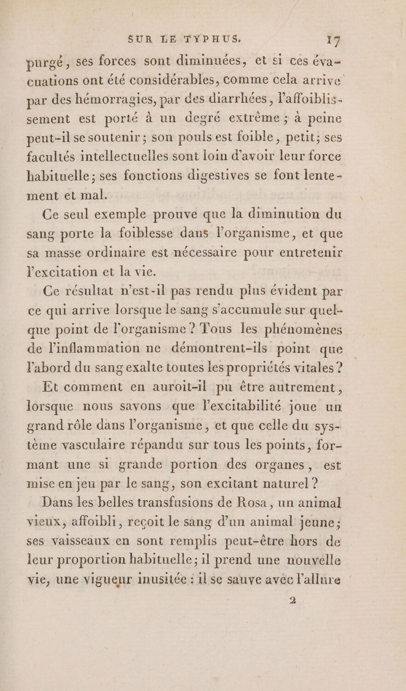 purgé , ses forces sont diminuées, et si ces éva euations ont été considérables, comme cela arrive par des hémorragies, par des diarrhées, l'affoiblis- sement est porté à un degré extrême ; à peine peut-il se soutenir; son pouls est foible, petit; ses facultés intellectuelles sont loin d’avoir leur force habituelle ; ses fonctions digestives se font lente- ment et mal. Ce seul exemple prouve que la dimimution du sang porte la foiblesse dans l'organisme, et que sa masse ordinaire est nécessaire pour entretenir l'excitation et la vie. Ce résultat n’est-1l pas rendu plus évident par ce qui arrive lorsque le sang s’accumule sur quel- que point de l'organisme ? Tous les phénomènes de l’inflammation ne démontrent-1ls point que l’'abord du sang exalte toutes les propriétés vitales ? Et comment en auroit-il pu être autrement, lorsque nous savons que l’excitabilité joue un grand rôle dans l'organisme, et que celle du sys- tème vasculaire répandu sur tous les points, for- mant une si grande portion des organes, est mise en jeu par le sang, son excitant naturel ? Dans les belles transfusions de Rosa, un animal vieux, affoibli, reçoit le sang d’un animal jeune; ses vaisseaux en sont remplis peut-être hors de leur proportion habituelle; il prend une nouvelle vie, une viguenr inusitée : 11 se sauve avec l'allure 2