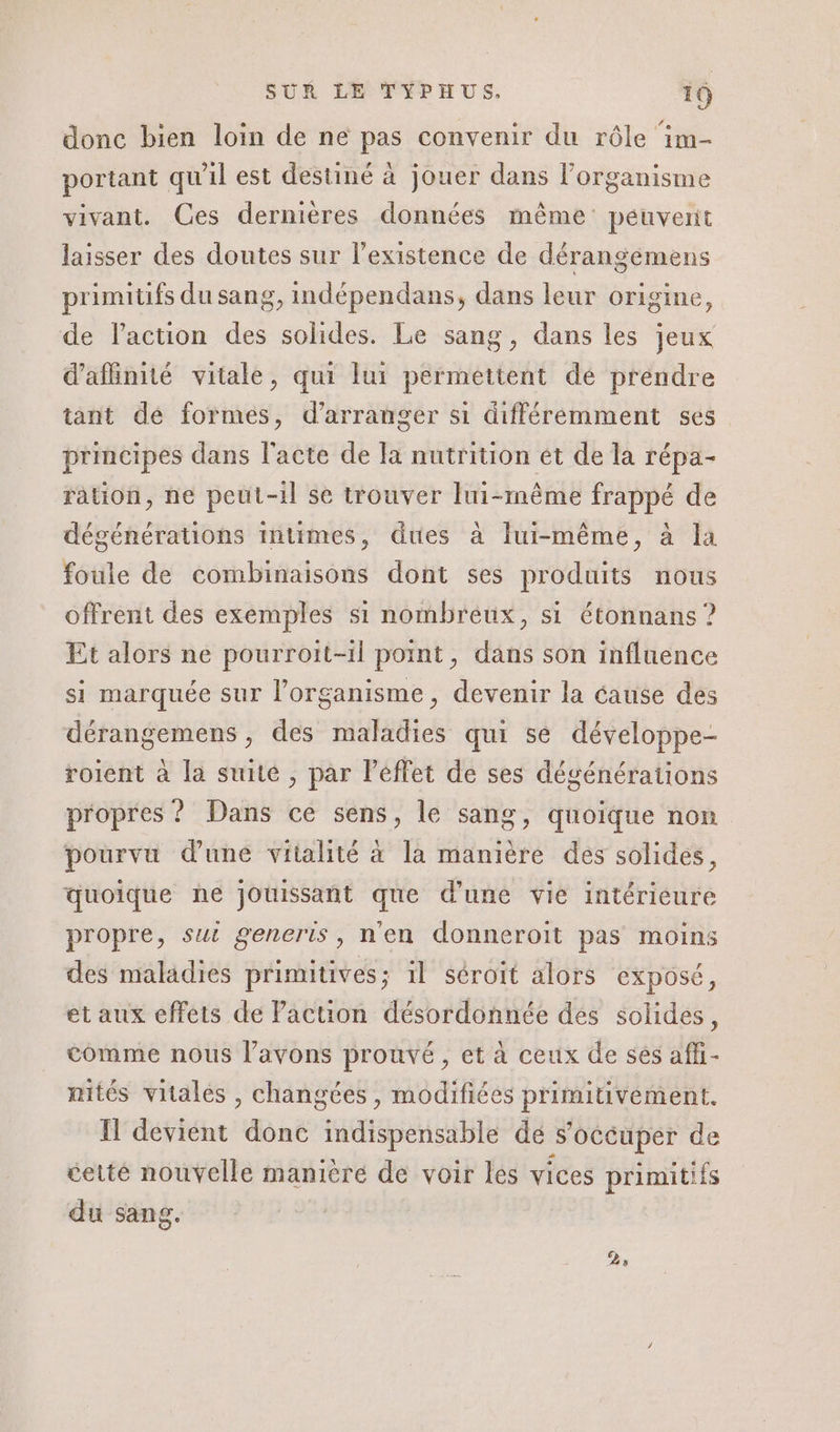 donc bien loin de ne pas convenir du rôle im- portant qu'il est destiné à jouer dans l'organisme vivant. Ces dernières données même: peuvent laisser des doutes sur l'existence de dérangemens primitifs du sang, indépendans, dans leur origine, de l’action des solides. Le sang, dans les jeux d’afinité vitale, qui lui permettent dé prendre tant dé formes, d’arranger si différemment ses principes dans l'acte de Ja nutrition ét de la répa- ration, ne peut-il se trouver lui-même frappé de dégénérations intimes, dues à lui-même, à la foule de combinaisons dont ses produits nous offrent des exemples s1 nombreux, si étonnans ? Et alors ne pourroit-1l point, dans son influence si marquée sur l'organisme, devenir la éause des dérangemens , des maladies qui se développe- roient à la suité , par Péffet de ses dégénérations propres ? Dans ce sens, le sang, quoique non pourvu dune vitalité à la manière des solides, quoique ne jouissant que d'une vie intérieure propre, sui generis, n'en donneroit pas moins des maladies primitives; il séroit alors exposé, et aux effets de Paction désordonnée des solides, comme nous l'avons prouvé, et à ceux de sés affi- mités vitales , changées, modifiées primiuvement. IH devient donc indispensable dé s’oécuper de éetté nouvelle manière de voir les vices primitifs du sang. 25