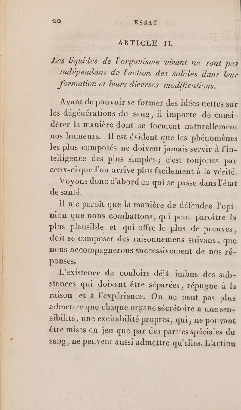 ARTICLE. IL. Les liquides de l'organisme vivant ne sont pas independans de l'action des solides dans leur formation et leurs diverses modifications. Avant de pouvoir se former des idées nettes sur les dégénérations du sang, il importe de consi- dérer la manière dont se forment naturellement nos humeurs. Il est évident que les phénomènes les plus composés ne doivent jamais servir à l’in- telligence des plus simples ; c’est toujours par ceux-ci que l’on arrive plus facilement à la vérité. Voyons donc d'abord ce qui se passe dans l’état de santé. 11 me paroïît que la manière de défendre l’opi- nion que nous combattons, qui peut paroître la plus plausible et qui offre le plus de preuves , doit se composer des raisonnemens suivans , que nous acCCompagnerons successivement de nos ré- ponses. L'existence de couloirs déjà imbus des sub- Stances qui doivent être séparées, répugne à la raison et à l'expérience. On ne peut pas plus admettre que chaque organe sécrétoire a une sen- sibilité, une excitabilité propres, qui, ne pouvant être mises en jeu que par des parties spéciales du sang , ne peuvent aussi admettre qu’elles. L'action