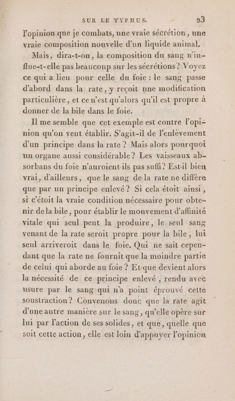 lopimon que je combats, une vraie sécrétion, une vraie composition nouvelle d'un liquide animal, : Mais, dira-t-on, la composition du sang n'in- flue-t-elle pas beaucoup sur les sécrétions ? Voyez ce qui a lieu pour celle du foie : le sang passe d'abord dans la rate, y reçoit une modification particulière , et ce n’est qu'alors qu’il est propre à donner de la bile dans le foie. 11 me semble que cet exemple est contre l’opi- nion qu'on veut établir: S'agit-il de l'enlèvement d’un principe dans la rate ? Mais alors pourquoi un organe aussi considérable? Les vaisseaux ab- sorbans du foie n’auroient-ils pas sufi? Est:l bien vrai, d'ailleurs, que le sang dela rate ne diffère que par un principe enlevé? Si cela étoit ainsi, si c’étoit la vraie condition nécessaire pour obte- nir dela bile, pour établir le mouvement d’aflinité vitale qui seul peut la produire, le seul sang venant de la rate seroit propre pour la bile, lui seul arriveroit dans le foie. Qui ne sait cepen- dant que la rate ne fournit que la moindre partie de celui qui aborde au foie ? Et-que devient alors la nécessité de ce principe enlevé , rendu avec usure par le sang qui n'a point éprouvé cette soustraction ? Convenons donc que la rate agit d'une autre manière sur le sang , qu'elle opère sur lui par l’action de ses solides , et que, quelle que soit cette action, elle est loin d’appuÿer l'opinion