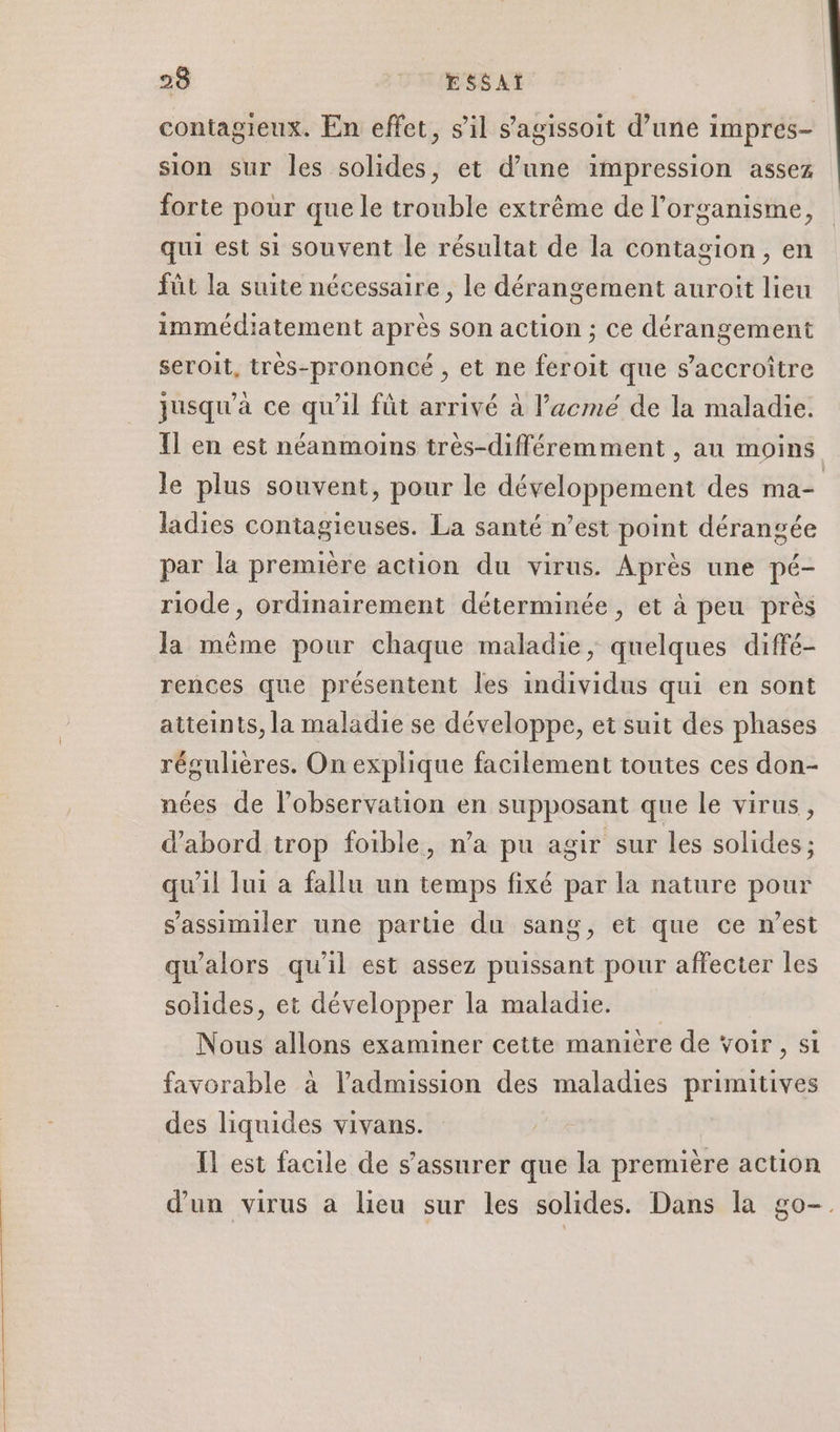 contagieux. En effet, sil s'agissoit d’une impres- sion sur les solides, et d’une impression assez forte pour que le trouble extrême de l'organisme, qui est si souvent le résultat de la contagion, en füt la suite nécessaire , le dérangement auroit lieu immédiatement après son action ; ce dérangement seroit, très-prononcé , et ne feroit que s’accroître jusqu'à ce qu’il füt arrivé à l’acmé de la maladie. Il en est néanmoins très-différemment , au moins le plus souvent, pour le développement des ma ladies contagieuses. La santé n’est point dérangée par la première action du virus. Après une pé- riode, ordinairement déterminée, et à peu près la même pour chaque maladie, quelques diffé- rences que présentent les individus qui en sont atteints, la maladie se développe, et suit des phases régulières. On explique facilement toutes ces don- nées de l'observation en supposant que le virus, d’abord trop foible, n’a pu agir sur les solides ; qu'il lui à fallu un temps fixé par la nature pour s'assimiler une partie du sang, et que ce n’est qu'alors qu'il est assez puissant pour affecter les solides, et développer la maladie. Nous allons examiner cette manière de Voir, si favorable à l'admission des maladies primitives des liquides vivans. Il est facile de s'assurer que la première action d'un virus a lieu sur les solides. Dans la go-.