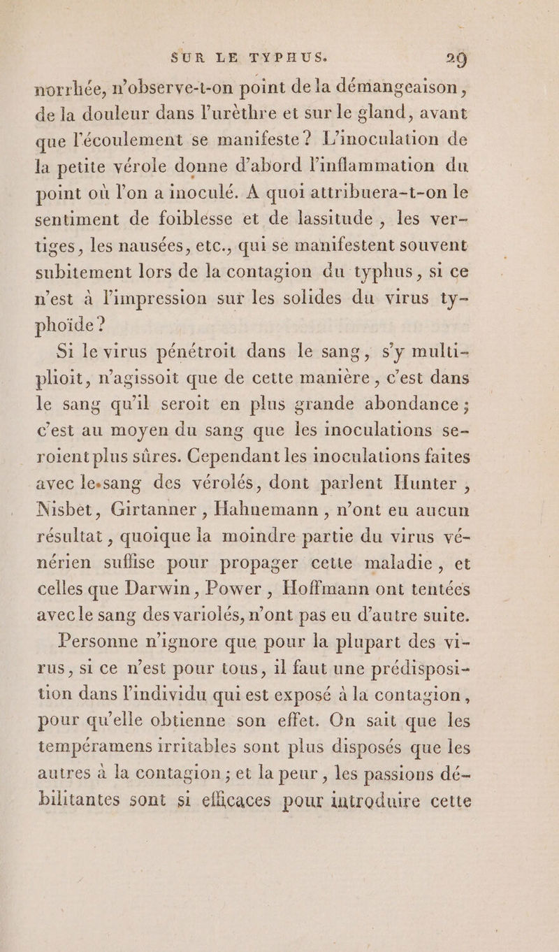 norrhée, nobserve-t-on point de la démangeaison, de la douleur dans l’uréthre et sur le gland, avant que l'écoulement se manifeste ? L’inoculauion de la petite vérole donne d’abord linflammation du point où l’on a inoculé. À quoi attribuera-t-on le sentiment de foiblesse et de lassitude , les ver- tiges, les nausées, etc., qui se manifestent souvent subitement lors de la contagion &amp;u typhus, si ce n'est à l'impression sur les solides du virus ty- phoïde ? Si le virus pénétroit dans le sang, sy multi- plioit, n’agissoit que de cette manière, c’est dans le sang qu'il seroit en plus grande abondance ; c’est au moyen du sang que Îles inoculations se- roient plus sûres. Cependant les inoculations faites avec le.sang des vérolés, dont parlent Hunter , Nisbet, Girtanner , Hahnemann , n’ont eu aucun résultat , quoique la moindre partie du virus vé- nérien suflise pour propager cetie maladie, et celles que Darwin, Power , Hoffmann ont tentées avec le sang des variolés, n’ont pas eu d’autre suite. Personne n'ignore que pour la plupart des vi- rus, si ce n’est pour tous, il faut une prédisposi- tion dans l'individu qui est exposé à la contagion, pour qu’elle obtienne son effet. On sait que les tempéramens irritables sont plus disposés que les autres à la contagion ; et la peur , les passions dé- bilitantes sont si efficaces pour introduire cette