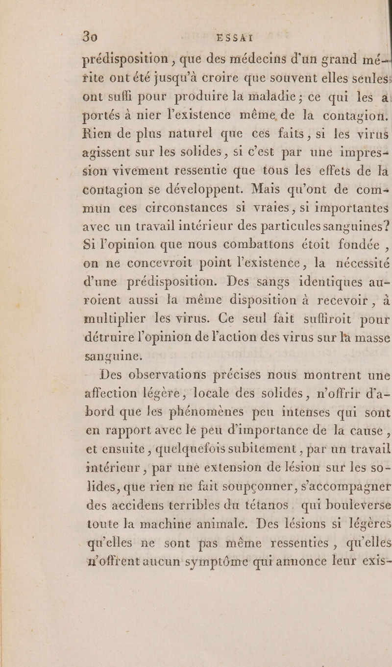 prédisposition , que des médecins d'un grand mé rite ont été jusqu’à croire que souvent elles seules: ont sufli pour produire la maladie; ce qui les a portés à nier l’existence même de la contagion. Rien de plus naturel que ces faits, si Les virus agissent sur les solides, si C’est par une impres- sion vivement ressentie que tous les effets de la contagion se développent. Mais qu'ont de com mtin Ces circonstances si vraies, Si importantes avec un travail intérieur des particules sanguines”? Si l'opinion que nous combattons étoit fondée , on ne concevroit point l'existence, la nécessité d’une prédisposition. Des sangs identiques au- roient aussi la même disposition à recevoir , à multiplier les virus. Ce seul fait sufliroit pour détruire l'opinion de l’action des virus sur la masse sanguine, Des observations précises nous montrent une affection légere , locale des solides, n’offrir d’a- bord que les phénomènes pen intenses qui sont en rapport avec lé peu d'importance de la cause, et ensuite , quelquefois subitément , par un travail intérieur , par uné extension de lésion sur les so- lides, que rien ne fait soupconner, s'accompagner des accidens terribles du tétanos. qui bouleverse ioute la machine animale. Des lésions si légères qu’elles ne sont pas même ressenties , qu’elles n'offrent aucun symptôme qui amnonce leur exis-
